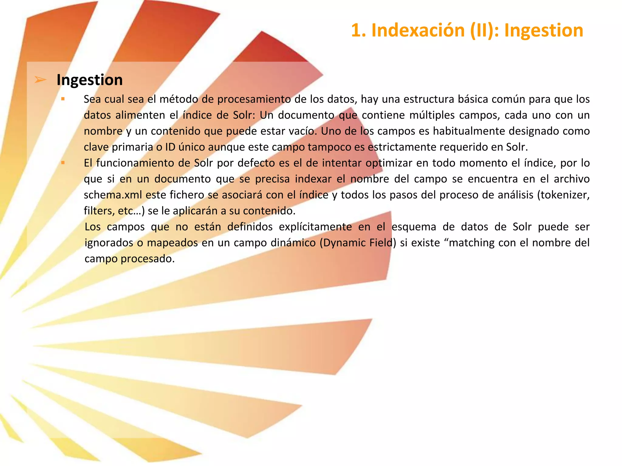 1. Indexación (II): Ingestion
➢ Ingestion
 Sea cual sea el método de procesamiento de los datos, hay una estructura básica común para que los
datos alimenten el índice de Solr: Un documento que contiene múltiples campos, cada uno con un
nombre y un contenido que puede estar vacío. Uno de los campos es habitualmente designado como
clave primaria o ID único aunque este campo tampoco es estrictamente requerido en Solr.
 El funcionamiento de Solr por defecto es el de intentar optimizar en todo momento el índice, por lo
que si en un documento que se precisa indexar el nombre del campo se encuentra en el archivo
schema.xml este fichero se asociará con el índice y todos los pasos del proceso de análisis (tokenizer,
filters, etc…) se le aplicarán a su contenido.
Los campos que no están definidos explícitamente en el esquema de datos de Solr puede ser
ignorados o mapeados en un campo dinámico (Dynamic Field) si existe “matching con el nombre del
campo procesado.
 