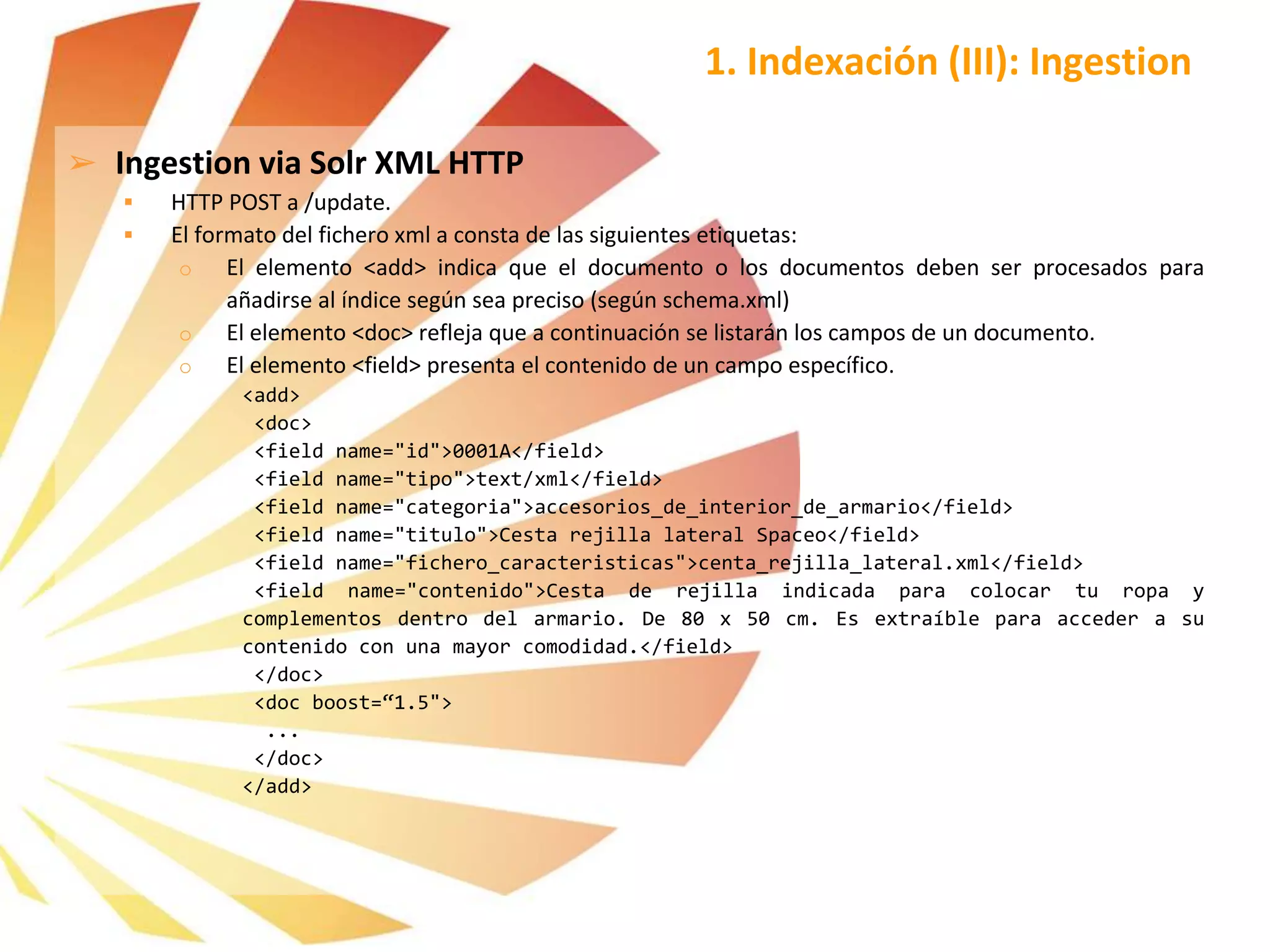 1. Indexación (III): Ingestion
➢ Ingestion via Solr XML HTTP
 HTTP POST a /update.
 El formato del fichero xml a consta de las siguientes etiquetas:
o El elemento <add> indica que el documento o los documentos deben ser procesados para
añadirse al índice según sea preciso (según schema.xml)
o El elemento <doc> refleja que a continuación se listarán los campos de un documento.
o El elemento <field> presenta el contenido de un campo específico.
<add>
<doc>
<field name="id">0001A</field>
<field name="tipo">text/xml</field>
<field name="categoria">accesorios_de_interior_de_armario</field>
<field name="titulo">Cesta rejilla lateral Spaceo</field>
<field name="fichero_caracteristicas">centa_rejilla_lateral.xml</field>
<field name="contenido">Cesta de rejilla indicada para colocar tu ropa y
complementos dentro del armario. De 80 x 50 cm. Es extraíble para acceder a su
contenido con una mayor comodidad.</field>
</doc>
<doc boost=“1.5">
...
</doc>
</add>
 