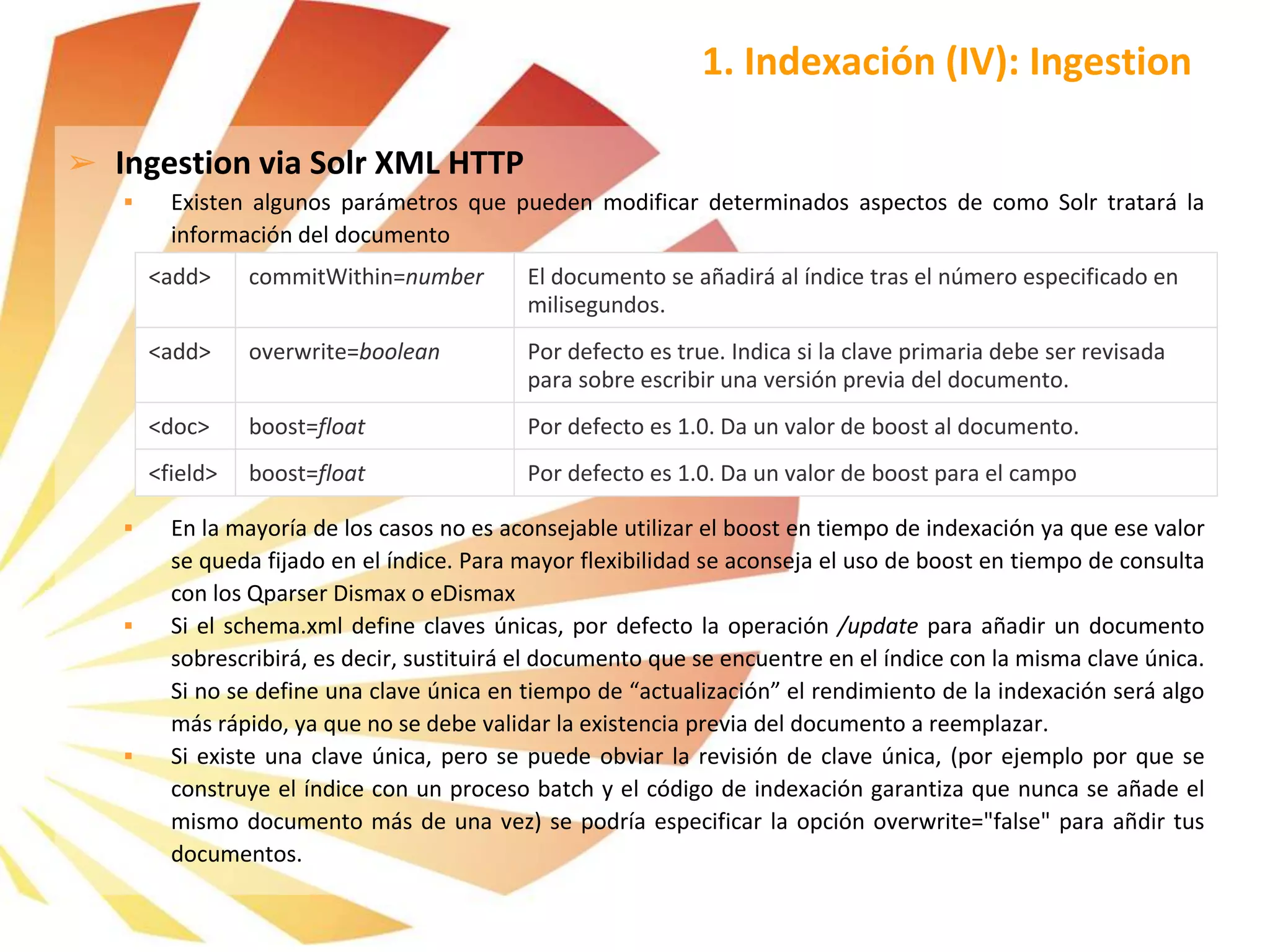 ➢ Ingestion via Solr XML HTTP
 Existen algunos parámetros que pueden modificar determinados aspectos de como Solr tratará la
información del documento
 En la mayoría de los casos no es aconsejable utilizar el boost en tiempo de indexación ya que ese valor
se queda fijado en el índice. Para mayor flexibilidad se aconseja el uso de boost en tiempo de consulta
con los Qparser Dismax o eDismax
 Si el schema.xml define claves únicas, por defecto la operación /update para añadir un documento
sobrescribirá, es decir, sustituirá el documento que se encuentre en el índice con la misma clave única.
Si no se define una clave única en tiempo de “actualización” el rendimiento de la indexación será algo
más rápido, ya que no se debe validar la existencia previa del documento a reemplazar.
 Si existe una clave única, pero se puede obviar la revisión de clave única, (por ejemplo por que se
construye el índice con un proceso batch y el código de indexación garantiza que nunca se añade el
mismo documento más de una vez) se podría especificar la opción overwrite="false" para añdir tus
documentos.
1. Indexación (IV): Ingestion
<add> commitWithin=number El documento se añadirá al índice tras el número especificado en
milisegundos.
<add> overwrite=boolean Por defecto es true. Indica si la clave primaria debe ser revisada
para sobre escribir una versión previa del documento.
<doc> boost=float Por defecto es 1.0. Da un valor de boost al documento.
<field> boost=float Por defecto es 1.0. Da un valor de boost para el campo
 