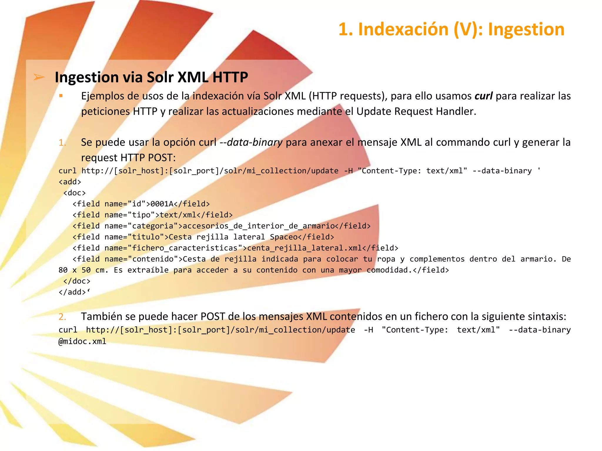 ➢ Ingestion via Solr XML HTTP
 Ejemplos de usos de la indexación vía Solr XML (HTTP requests), para ello usamos curl para realizar las
peticiones HTTP y realizar las actualizaciones mediante el Update Request Handler.
1. Se puede usar la opción curl --data-binary para anexar el mensaje XML al commando curl y generar la
request HTTP POST:
curl http://[solr_host]:[solr_port]/solr/mi_collection/update -H "Content-Type: text/xml" --data-binary '
<add>
<doc>
<field name="id">0001A</field>
<field name="tipo">text/xml</field>
<field name="categoria">accesorios_de_interior_de_armario</field>
<field name="titulo">Cesta rejilla lateral Spaceo</field>
<field name="fichero_caracteristicas">centa_rejilla_lateral.xml</field>
<field name="contenido">Cesta de rejilla indicada para colocar tu ropa y complementos dentro del armario. De
80 x 50 cm. Es extraíble para acceder a su contenido con una mayor comodidad.</field>
</doc>
</add>‘
2. También se puede hacer POST de los mensajes XML contenidos en un fichero con la siguiente sintaxis:
curl http://[solr_host]:[solr_port]/solr/mi_collection/update -H "Content-Type: text/xml" --data-binary
@midoc.xml
1. Indexación (V): Ingestion
 