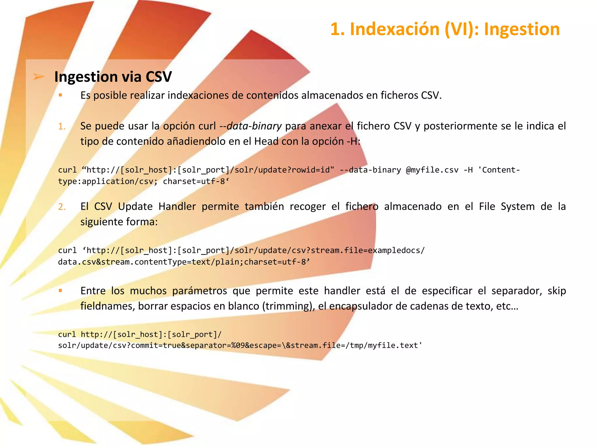 ➢ Ingestion via CSV
 Es posible realizar indexaciones de contenidos almacenados en ficheros CSV.
1. Se puede usar la opción curl --data-binary para anexar el fichero CSV y posteriormente se le indica el
tipo de contenido añadiendolo en el Head con la opción -H:
curl “http://[solr_host]:[solr_port]/solr/update?rowid=id" --data-binary @myfile.csv -H 'Content-
type:application/csv; charset=utf-8‘
2. El CSV Update Handler permite también recoger el fichero almacenado en el File System de la
siguiente forma:
curl ‘http://[solr_host]:[solr_port]/solr/update/csv?stream.file=exampledocs/
data.csv&stream.contentType=text/plain;charset=utf-8’
 Entre los muchos parámetros que permite este handler está el de especificar el separador, skip
fieldnames, borrar espacios en blanco (trimming), el encapsulador de cadenas de texto, etc…
curl http://[solr_host]:[solr_port]/
solr/update/csv?commit=true&separator=%09&escape=&stream.file=/tmp/myfile.text'
1. Indexación (VI): Ingestion
 