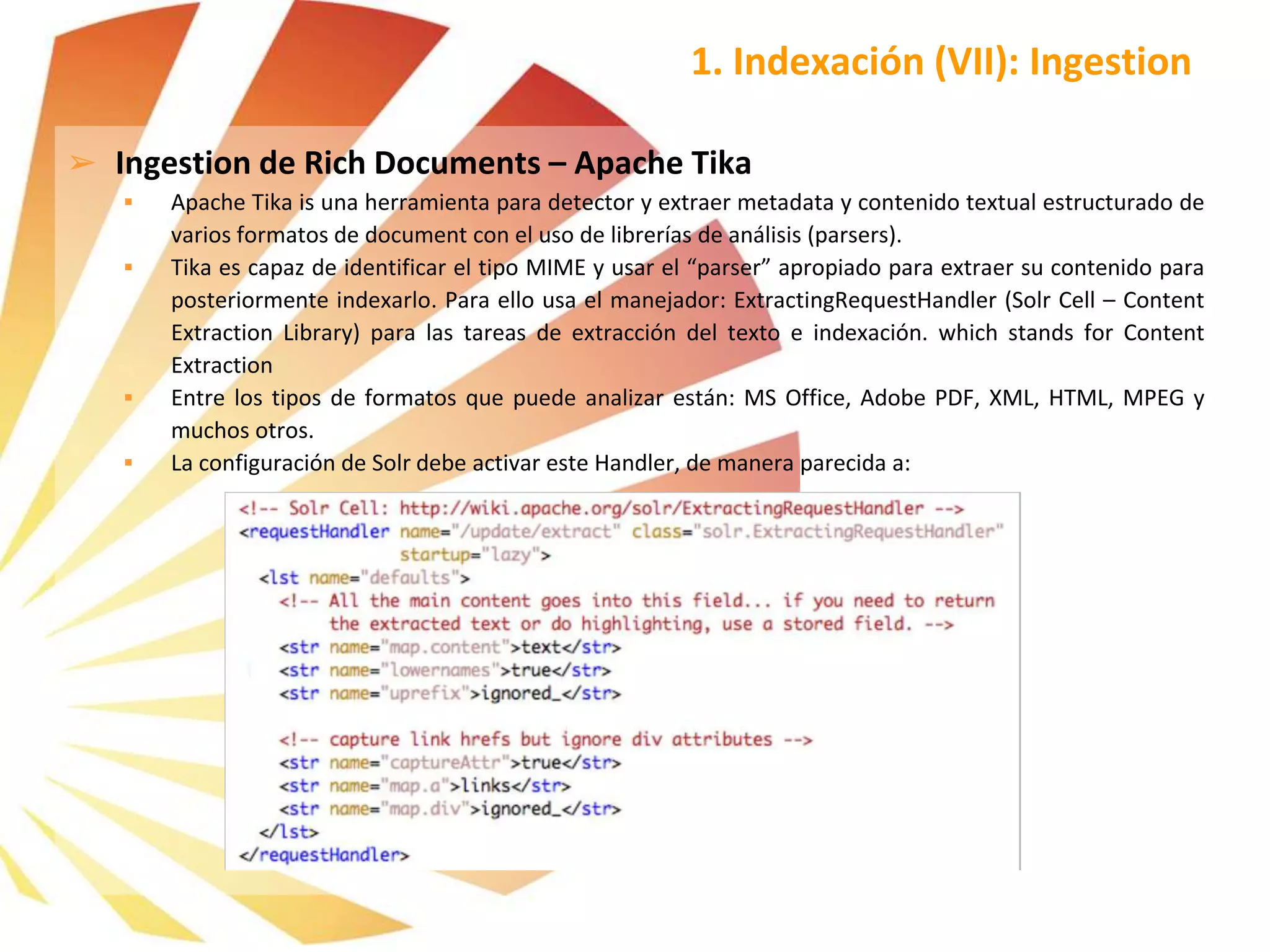 ➢ Ingestion de Rich Documents – Apache Tika
 Apache Tika is una herramienta para detector y extraer metadata y contenido textual estructurado de
varios formatos de document con el uso de librerías de análisis (parsers).
 Tika es capaz de identificar el tipo MIME y usar el “parser” apropiado para extraer su contenido para
posteriormente indexarlo. Para ello usa el manejador: ExtractingRequestHandler (Solr Cell – Content
Extraction Library) para las tareas de extracción del texto e indexación. which stands for Content
Extraction
 Entre los tipos de formatos que puede analizar están: MS Office, Adobe PDF, XML, HTML, MPEG y
muchos otros.
 La configuración de Solr debe activar este Handler, de manera parecida a:
1. Indexación (VII): Ingestion
 