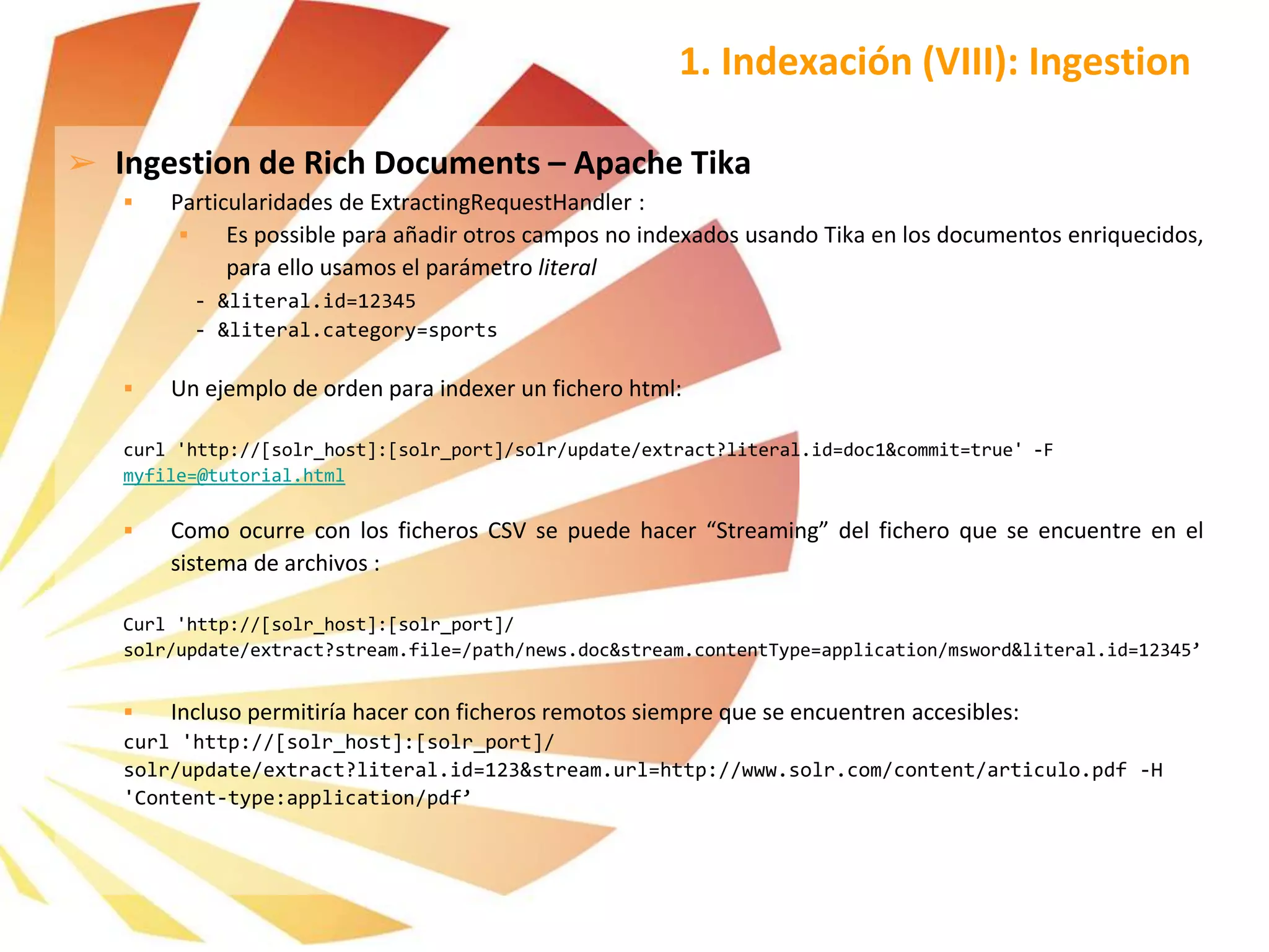 ➢ Ingestion de Rich Documents – Apache Tika
 Particularidades de ExtractingRequestHandler :
 Es possible para añadir otros campos no indexados usando Tika en los documentos enriquecidos,
para ello usamos el parámetro literal
- &literal.id=12345
- &literal.category=sports
 Un ejemplo de orden para indexer un fichero html:
curl 'http://[solr_host]:[solr_port]/solr/update/extract?literal.id=doc1&commit=true' -F
myfile=@tutorial.html
 Como ocurre con los ficheros CSV se puede hacer “Streaming” del fichero que se encuentre en el
sistema de archivos :
Curl 'http://[solr_host]:[solr_port]/
solr/update/extract?stream.file=/path/news.doc&stream.contentType=application/msword&literal.id=12345’
 Incluso permitiría hacer con ficheros remotos siempre que se encuentren accesibles:
curl 'http://[solr_host]:[solr_port]/
solr/update/extract?literal.id=123&stream.url=http://www.solr.com/content/articulo.pdf -H
'Content-type:application/pdf’
1. Indexación (VIII): Ingestion
 
