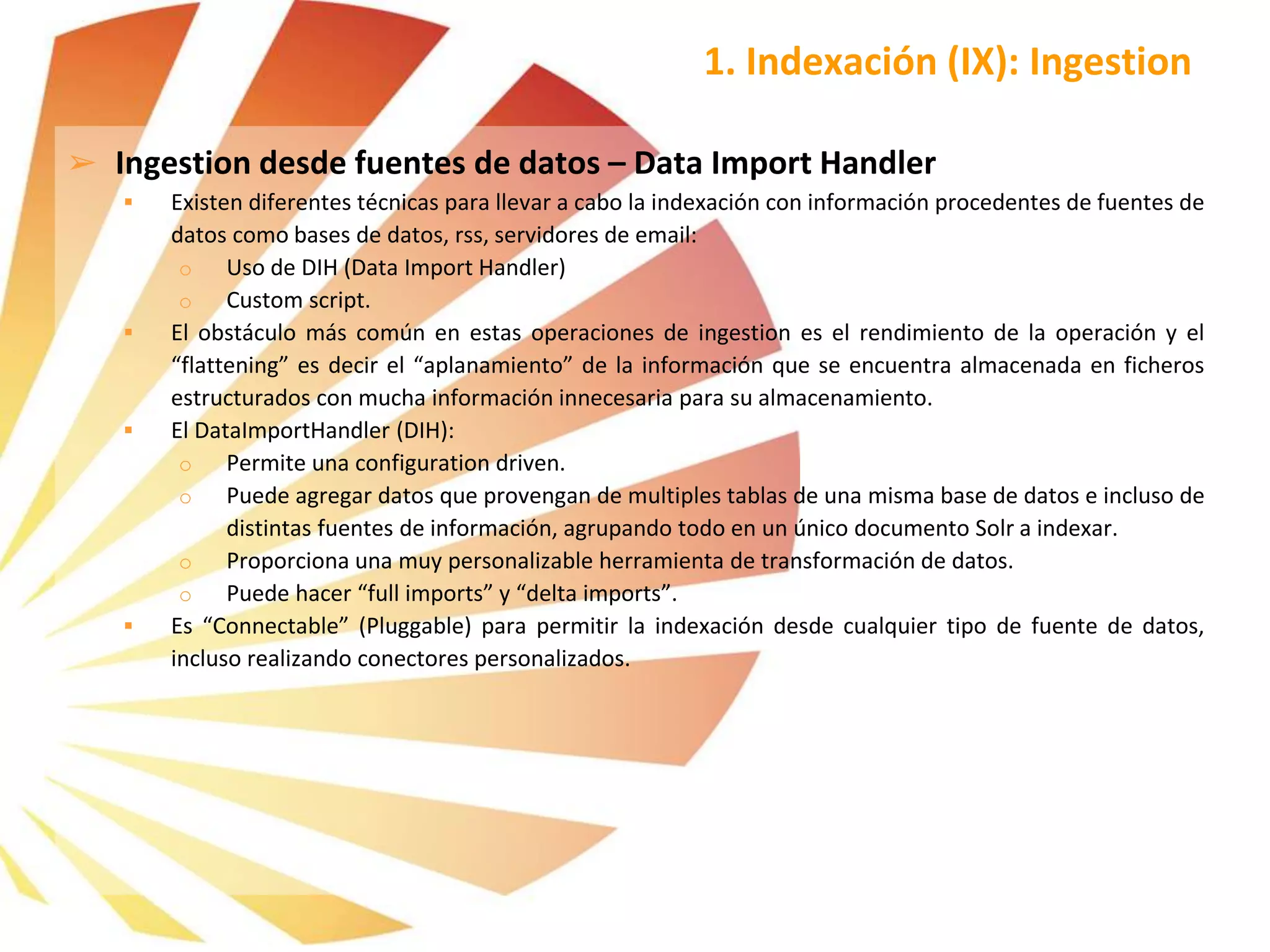 ➢ Ingestion desde fuentes de datos – Data Import Handler
 Existen diferentes técnicas para llevar a cabo la indexación con información procedentes de fuentes de
datos como bases de datos, rss, servidores de email:
o Uso de DIH (Data Import Handler)
o Custom script.
 El obstáculo más común en estas operaciones de ingestion es el rendimiento de la operación y el
“flattening” es decir el “aplanamiento” de la información que se encuentra almacenada en ficheros
estructurados con mucha información innecesaria para su almacenamiento.
 El DataImportHandler (DIH):
o Permite una configuration driven.
o Puede agregar datos que provengan de multiples tablas de una misma base de datos e incluso de
distintas fuentes de información, agrupando todo en un único documento Solr a indexar.
o Proporciona una muy personalizable herramienta de transformación de datos.
o Puede hacer “full imports” y “delta imports”.
 Es “Connectable” (Pluggable) para permitir la indexación desde cualquier tipo de fuente de datos,
incluso realizando conectores personalizados.
1. Indexación (IX): Ingestion
 