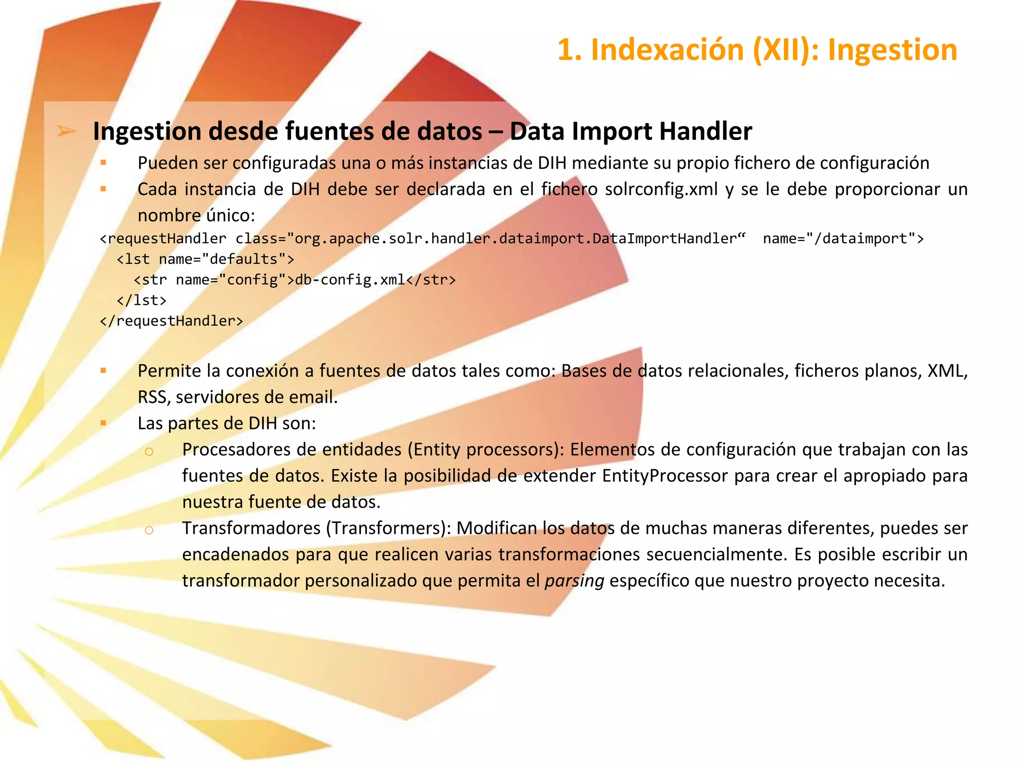 ➢ Ingestion desde fuentes de datos – Data Import Handler
 Pueden ser configuradas una o más instancias de DIH mediante su propio fichero de configuración
 Cada instancia de DIH debe ser declarada en el fichero solrconfig.xml y se le debe proporcionar un
nombre único:
<requestHandler class="org.apache.solr.handler.dataimport.DataImportHandler“ name="/dataimport">
<lst name="defaults">
<str name="config">db-config.xml</str>
</lst>
</requestHandler>
 Permite la conexión a fuentes de datos tales como: Bases de datos relacionales, ficheros planos, XML,
RSS, servidores de email.
 Las partes de DIH son:
o Procesadores de entidades (Entity processors): Elementos de configuración que trabajan con las
fuentes de datos. Existe la posibilidad de extender EntityProcessor para crear el apropiado para
nuestra fuente de datos.
o Transformadores (Transformers): Modifican los datos de muchas maneras diferentes, puedes ser
encadenados para que realicen varias transformaciones secuencialmente. Es posible escribir un
transformador personalizado que permita el parsing específico que nuestro proyecto necesita.
1. Indexación (XII): Ingestion
 