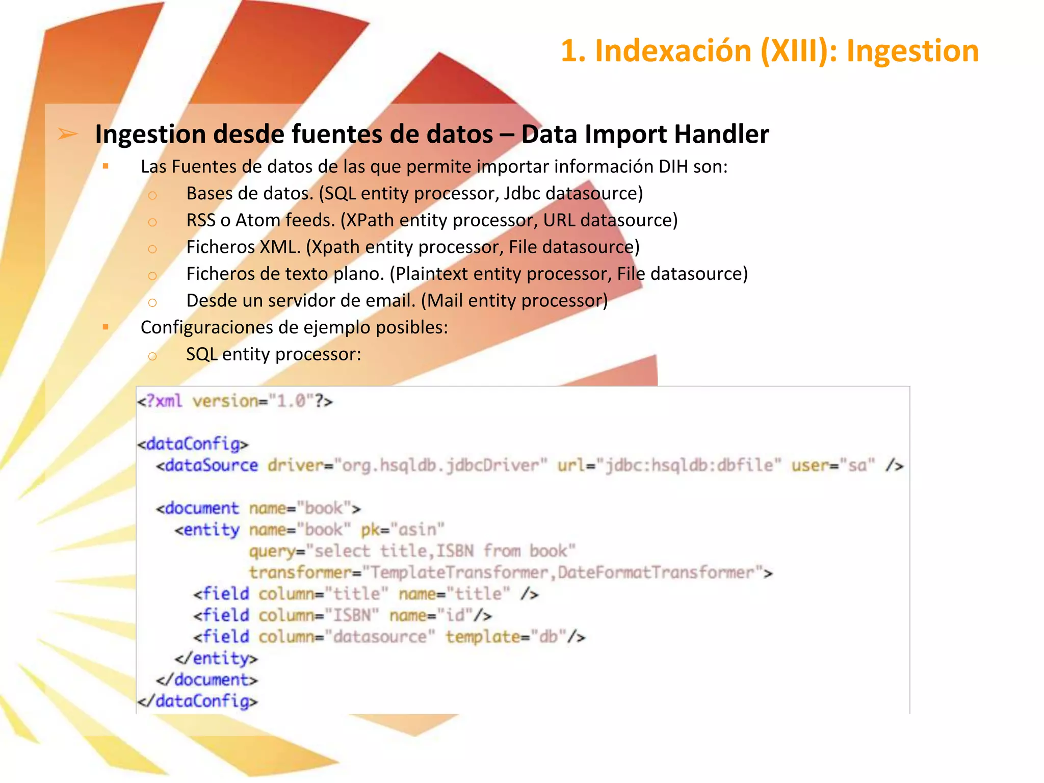 ➢ Ingestion desde fuentes de datos – Data Import Handler
 Las Fuentes de datos de las que permite importar información DIH son:
o Bases de datos. (SQL entity processor, Jdbc datasource)
o RSS o Atom feeds. (XPath entity processor, URL datasource)
o Ficheros XML. (Xpath entity processor, File datasource)
o Ficheros de texto plano. (Plaintext entity processor, File datasource)
o Desde un servidor de email. (Mail entity processor)
 Configuraciones de ejemplo posibles:
o SQL entity processor:
1. Indexación (XIII): Ingestion
 