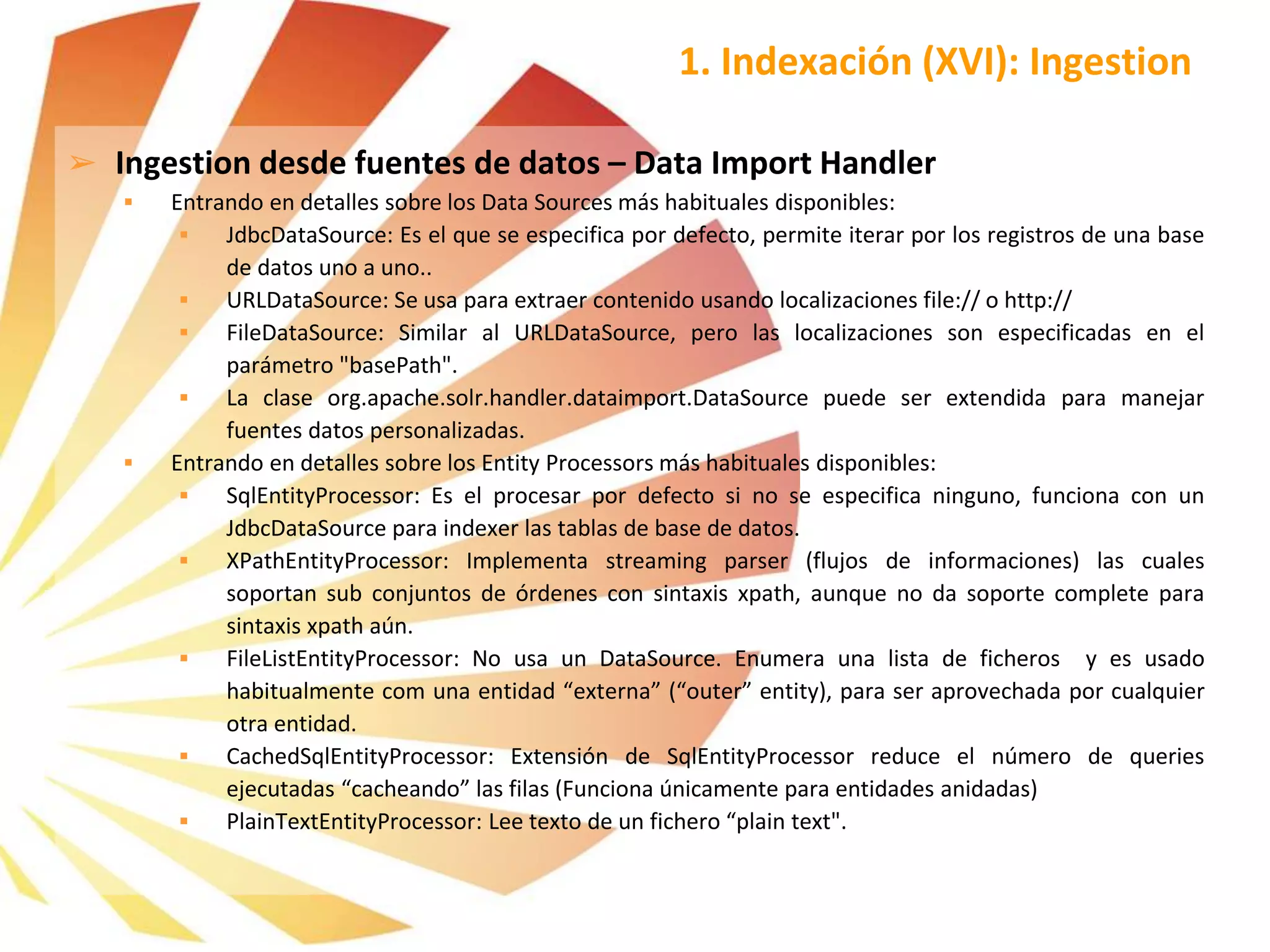 ➢ Ingestion desde fuentes de datos – Data Import Handler
 Entrando en detalles sobre los Data Sources más habituales disponibles:
 JdbcDataSource: Es el que se especifica por defecto, permite iterar por los registros de una base
de datos uno a uno..
 URLDataSource: Se usa para extraer contenido usando localizaciones file:// o http://
 FileDataSource: Similar al URLDataSource, pero las localizaciones son especificadas en el
parámetro "basePath".
 La clase org.apache.solr.handler.dataimport.DataSource puede ser extendida para manejar
fuentes datos personalizadas.
 Entrando en detalles sobre los Entity Processors más habituales disponibles:
 SqlEntityProcessor: Es el procesar por defecto si no se especifica ninguno, funciona con un
JdbcDataSource para indexer las tablas de base de datos.
 XPathEntityProcessor: Implementa streaming parser (flujos de informaciones) las cuales
soportan sub conjuntos de órdenes con sintaxis xpath, aunque no da soporte complete para
sintaxis xpath aún.
 FileListEntityProcessor: No usa un DataSource. Enumera una lista de ficheros y es usado
habitualmente com una entidad “externa” (“outer” entity), para ser aprovechada por cualquier
otra entidad.
 CachedSqlEntityProcessor: Extensión de SqlEntityProcessor reduce el número de queries
ejecutadas “cacheando” las filas (Funciona únicamente para entidades anidadas)
 PlainTextEntityProcessor: Lee texto de un fichero “plain text".
1. Indexación (XVI): Ingestion
 