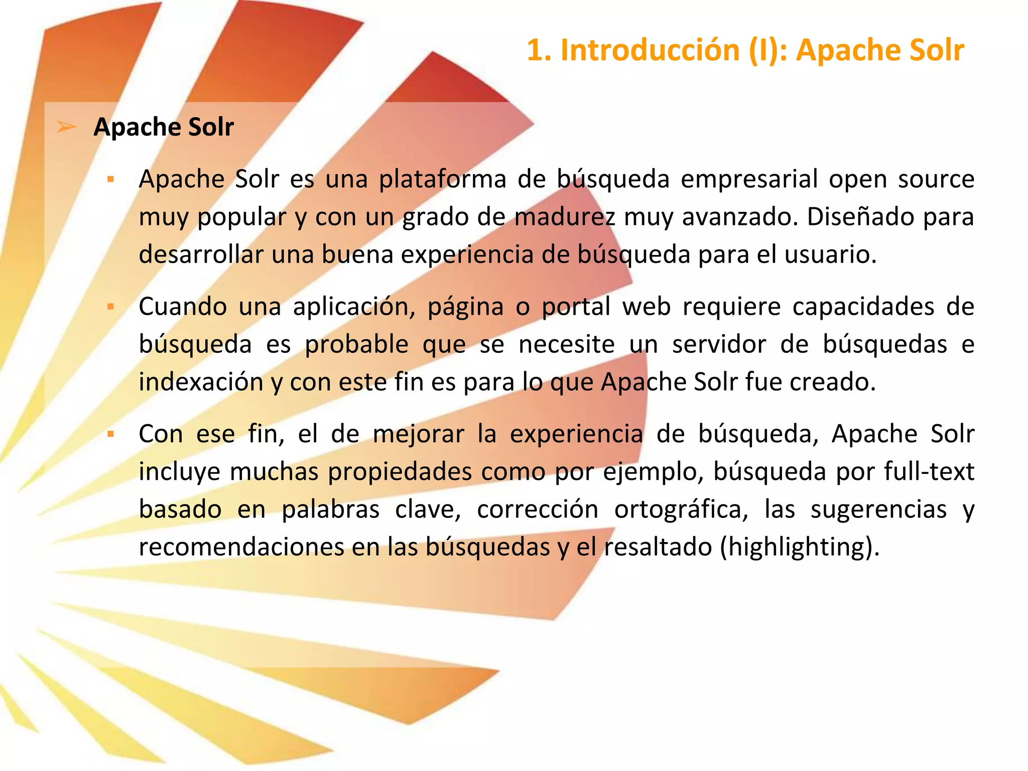 ➢ Apache Solr
▪ Apache Solr es una plataforma de búsqueda empresarial open source
muy popular y con un grado de madurez muy avanzado. Diseñado para
desarrollar una buena experiencia de búsqueda para el usuario.
▪ Cuando una aplicación, página o portal web requiere capacidades de
búsqueda es probable que se necesite un servidor de búsquedas e
indexación y con este fin es para lo que Apache Solr fue creado.
▪ Con ese fin, el de mejorar la experiencia de búsqueda, Apache Solr
incluye muchas propiedades como por ejemplo, búsqueda por full-text
basado en palabras clave, corrección ortográfica, las sugerencias y
recomendaciones en las búsquedas y el resaltado (highlighting).
1. Introducción (I): Apache Solr
 