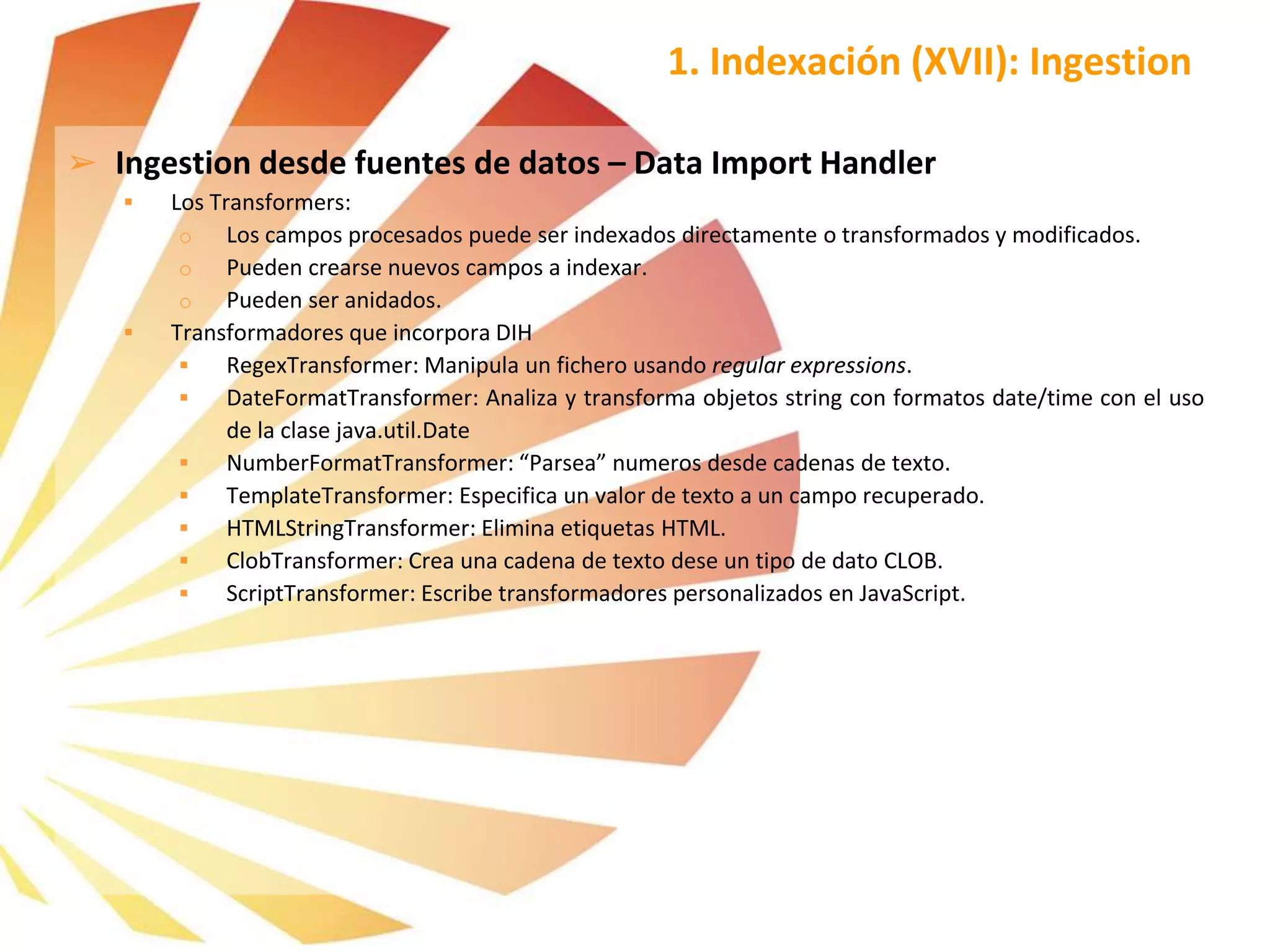➢ Ingestion desde fuentes de datos – Data Import Handler
 Los Transformers:
o Los campos procesados puede ser indexados directamente o transformados y modificados.
o Pueden crearse nuevos campos a indexar.
o Pueden ser anidados.
 Transformadores que incorpora DIH
 RegexTransformer: Manipula un fichero usando regular expressions.
 DateFormatTransformer: Analiza y transforma objetos string con formatos date/time con el uso
de la clase java.util.Date
 NumberFormatTransformer: “Parsea” numeros desde cadenas de texto.
 TemplateTransformer: Especifica un valor de texto a un campo recuperado.
 HTMLStringTransformer: Elimina etiquetas HTML.
 ClobTransformer: Crea una cadena de texto dese un tipo de dato CLOB.
 ScriptTransformer: Escribe transformadores personalizados en JavaScript.
1. Indexación (XVII): Ingestion
 