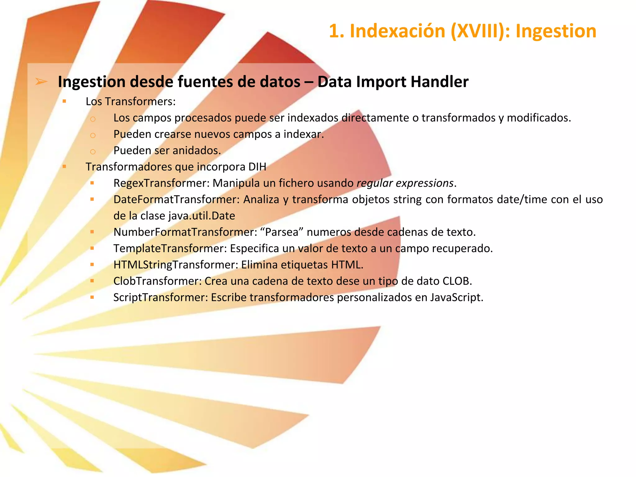 ➢ Ingestion desde fuentes de datos – Data Import Handler
 Los Transformers:
o Los campos procesados puede ser indexados directamente o transformados y modificados.
o Pueden crearse nuevos campos a indexar.
o Pueden ser anidados.
 Transformadores que incorpora DIH
 RegexTransformer: Manipula un fichero usando regular expressions.
 DateFormatTransformer: Analiza y transforma objetos string con formatos date/time con el uso
de la clase java.util.Date
 NumberFormatTransformer: “Parsea” numeros desde cadenas de texto.
 TemplateTransformer: Especifica un valor de texto a un campo recuperado.
 HTMLStringTransformer: Elimina etiquetas HTML.
 ClobTransformer: Crea una cadena de texto dese un tipo de dato CLOB.
 ScriptTransformer: Escribe transformadores personalizados en JavaScript.
1. Indexación (XVIII): Ingestion
 