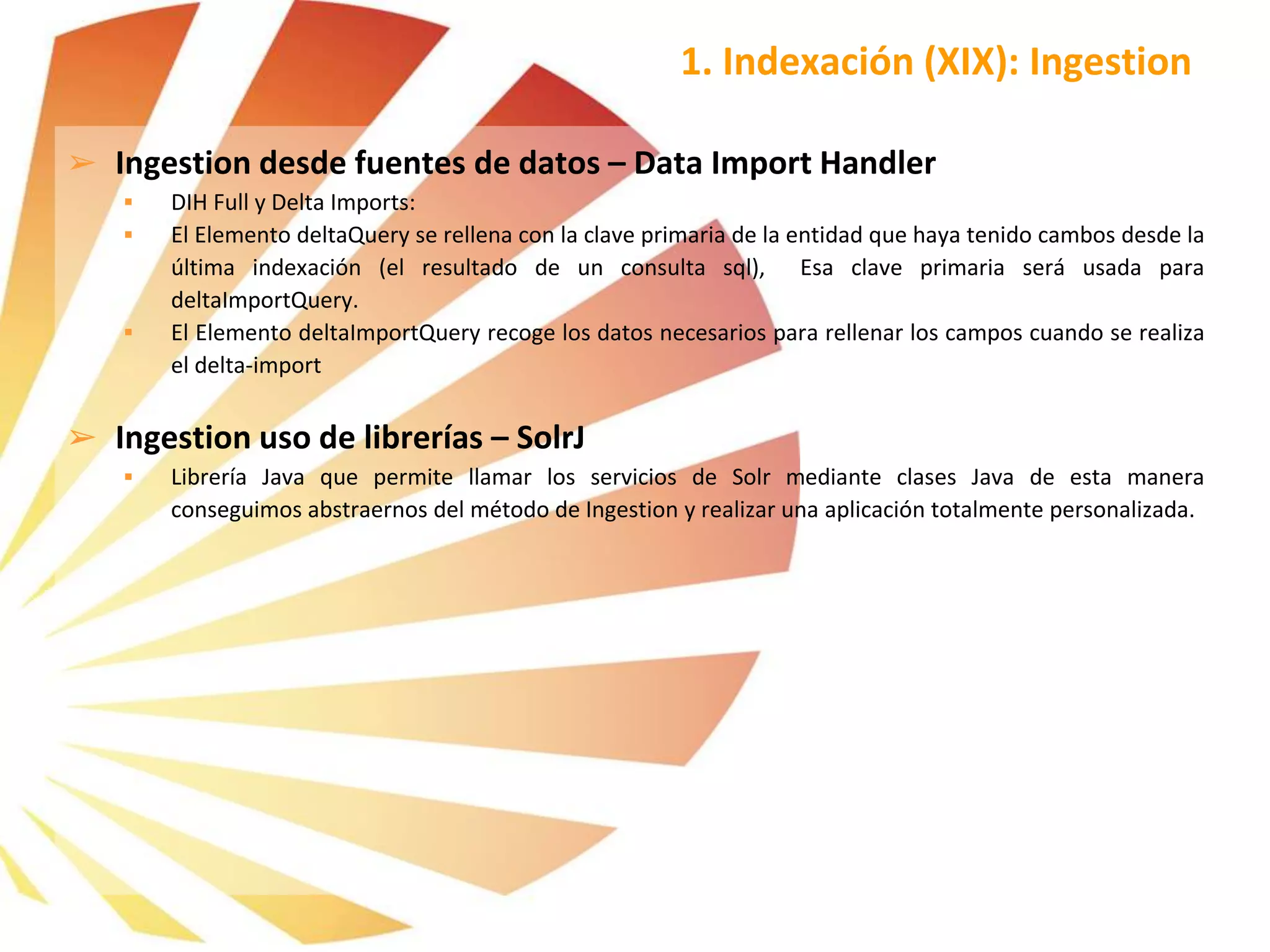 ➢ Ingestion desde fuentes de datos – Data Import Handler
 DIH Full y Delta Imports:
 El Elemento deltaQuery se rellena con la clave primaria de la entidad que haya tenido cambos desde la
última indexación (el resultado de un consulta sql), Esa clave primaria será usada para
deltaImportQuery.
 El Elemento deltaImportQuery recoge los datos necesarios para rellenar los campos cuando se realiza
el delta-import
➢ Ingestion uso de librerías – SolrJ
 Librería Java que permite llamar los servicios de Solr mediante clases Java de esta manera
conseguimos abstraernos del método de Ingestion y realizar una aplicación totalmente personalizada.
1. Indexación (XIX): Ingestion
 