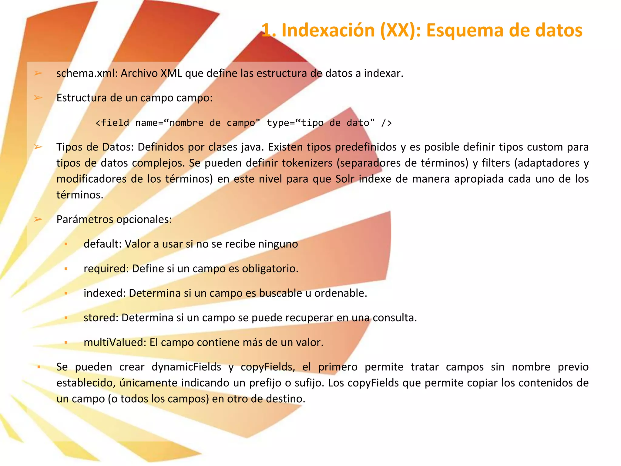 ➢ schema.xml: Archivo XML que define las estructura de datos a indexar.
➢ Estructura de un campo campo:
<field name=“nombre de campo" type=“tipo de dato" />
➢ Tipos de Datos: Definidos por clases java. Existen tipos predefinidos y es posible definir tipos custom para
tipos de datos complejos. Se pueden definir tokenizers (separadores de términos) y filters (adaptadores y
modificadores de los términos) en este nivel para que Solr indexe de manera apropiada cada uno de los
términos.
➢ Parámetros opcionales:
▪ default: Valor a usar si no se recibe ninguno
▪ required: Define si un campo es obligatorio.
▪ indexed: Determina si un campo es buscable u ordenable.
▪ stored: Determina si un campo se puede recuperar en una consulta.
▪ multiValued: El campo contiene más de un valor.
▪ Se pueden crear dynamicFields y copyFields, el primero permite tratar campos sin nombre previo
establecido, únicamente indicando un prefijo o sufijo. Los copyFields que permite copiar los contenidos de
un campo (o todos los campos) en otro de destino.
1. Indexación (XX): Esquema de datos
 