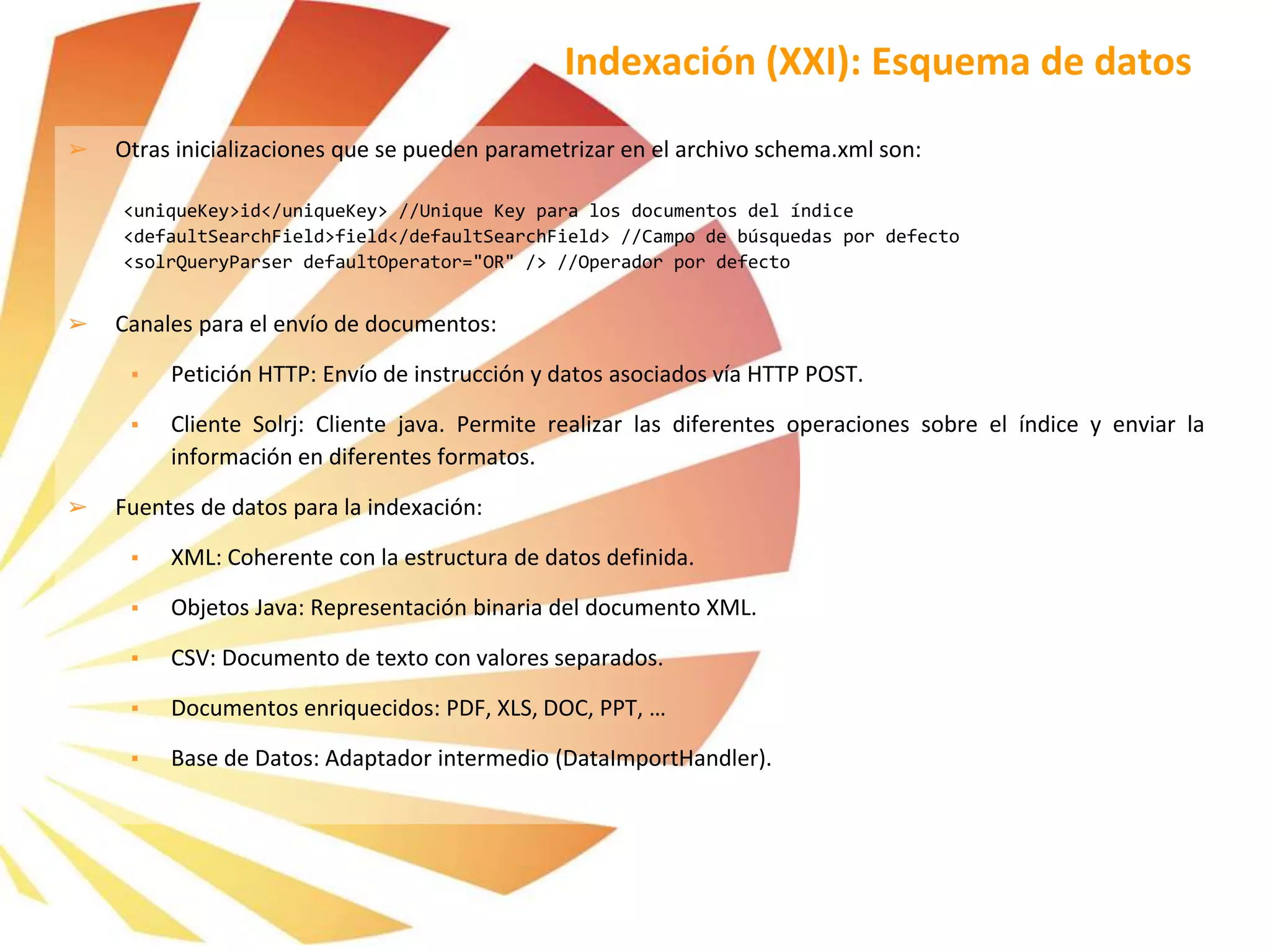 ➢ Otras inicializaciones que se pueden parametrizar en el archivo schema.xml son:
<uniqueKey>id</uniqueKey> //Unique Key para los documentos del índice
<defaultSearchField>field</defaultSearchField> //Campo de búsquedas por defecto
<solrQueryParser defaultOperator="OR" /> //Operador por defecto
➢ Canales para el envío de documentos:
▪ Petición HTTP: Envío de instrucción y datos asociados vía HTTP POST.
▪ Cliente Solrj: Cliente java. Permite realizar las diferentes operaciones sobre el índice y enviar la
información en diferentes formatos.
➢ Fuentes de datos para la indexación:
▪ XML: Coherente con la estructura de datos definida.
▪ Objetos Java: Representación binaria del documento XML.
▪ CSV: Documento de texto con valores separados.
▪ Documentos enriquecidos: PDF, XLS, DOC, PPT, …
▪ Base de Datos: Adaptador intermedio (DataImportHandler).
Indexación (XXI): Esquema de datos
 