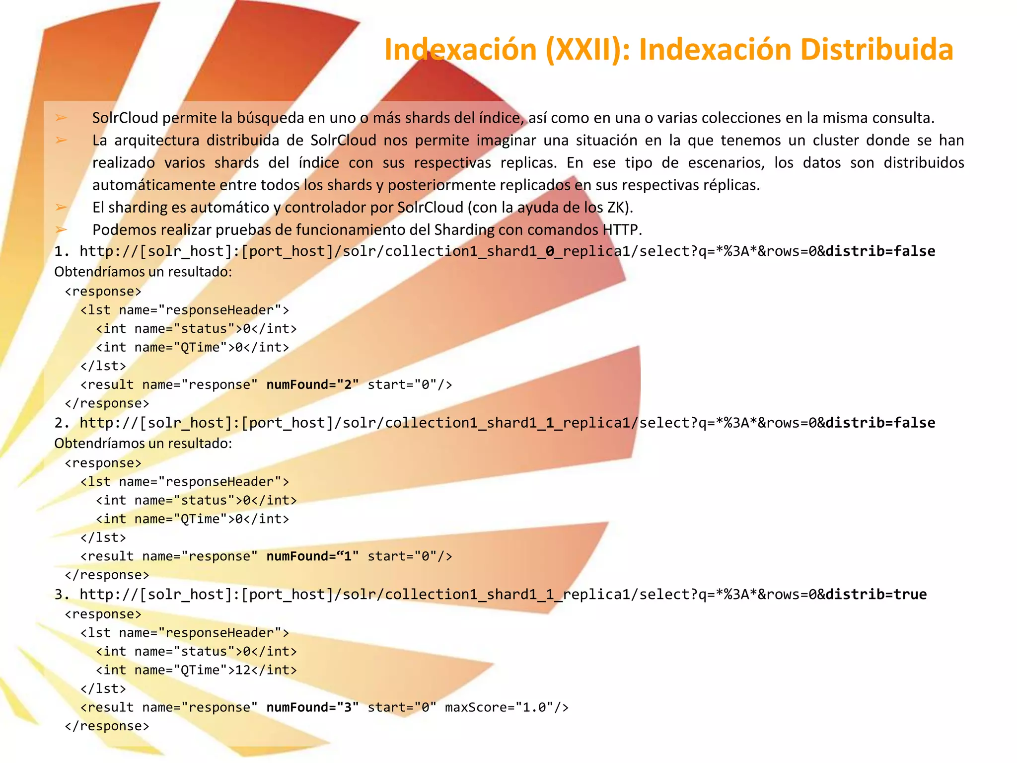 ➢ SolrCloud permite la búsqueda en uno o más shards del índice, así como en una o varias colecciones en la misma consulta.
➢ La arquitectura distribuida de SolrCloud nos permite imaginar una situación en la que tenemos un cluster donde se han
realizado varios shards del índice con sus respectivas replicas. En ese tipo de escenarios, los datos son distribuidos
automáticamente entre todos los shards y posteriormente replicados en sus respectivas réplicas.
➢ El sharding es automático y controlador por SolrCloud (con la ayuda de los ZK).
➢ Podemos realizar pruebas de funcionamiento del Sharding con comandos HTTP.
1. http://[solr_host]:[port_host]/solr/collection1_shard1_0_replica1/select?q=*%3A*&rows=0&distrib=false
Obtendríamos un resultado:
<response>
<lst name="responseHeader">
<int name="status">0</int>
<int name="QTime">0</int>
</lst>
<result name="response" numFound="2" start="0"/>
</response>
2. http://[solr_host]:[port_host]/solr/collection1_shard1_1_replica1/select?q=*%3A*&rows=0&distrib=false
Obtendríamos un resultado:
<response>
<lst name="responseHeader">
<int name="status">0</int>
<int name="QTime">0</int>
</lst>
<result name="response" numFound=“1" start="0"/>
</response>
3. http://[solr_host]:[port_host]/solr/collection1_shard1_1_replica1/select?q=*%3A*&rows=0&distrib=true
<response>
<lst name="responseHeader">
<int name="status">0</int>
<int name="QTime">12</int>
</lst>
<result name="response" numFound="3" start="0" maxScore="1.0"/>
</response>
Indexación (XXII): Indexación Distribuida
 