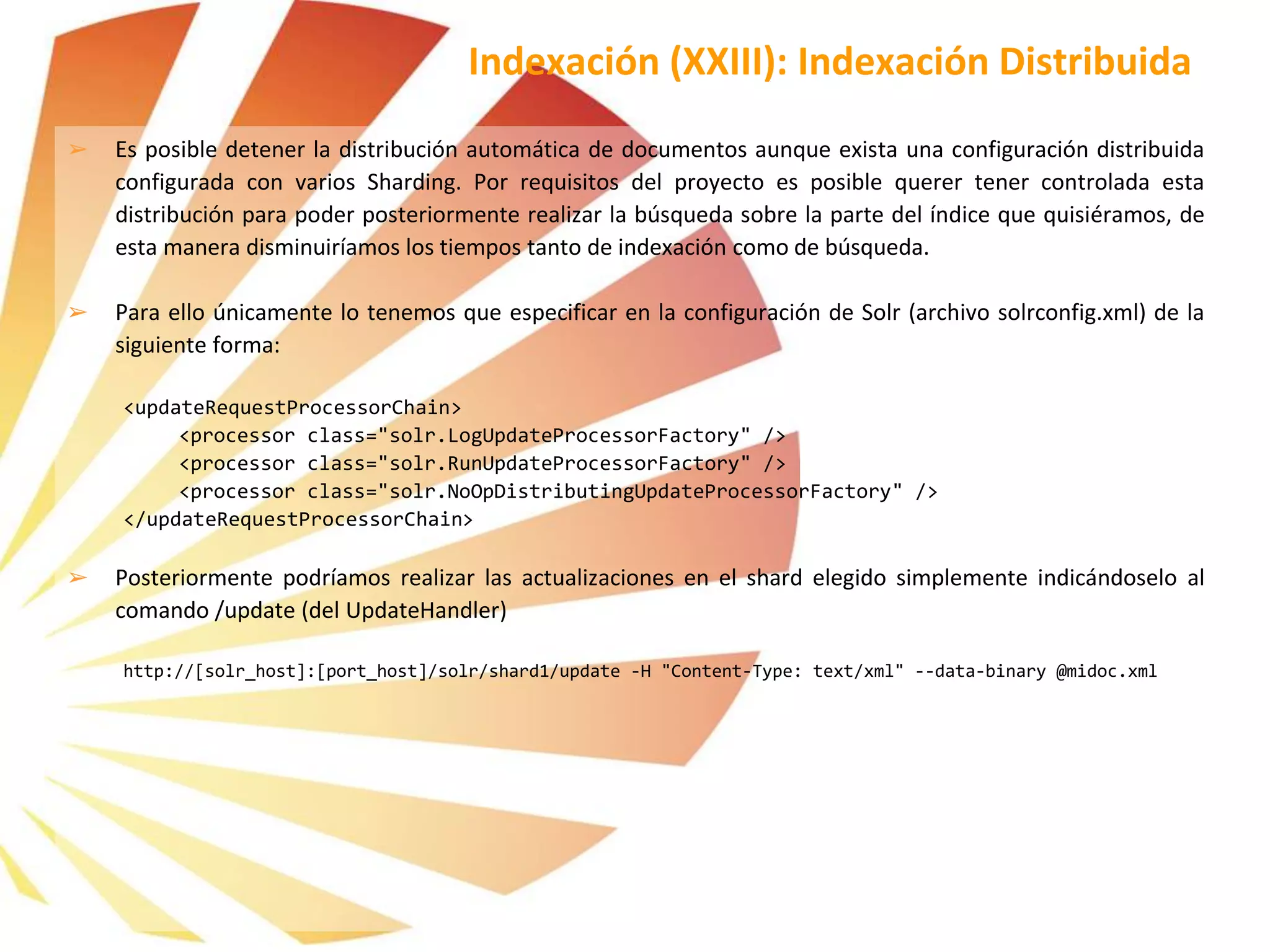 ➢ Es posible detener la distribución automática de documentos aunque exista una configuración distribuida
configurada con varios Sharding. Por requisitos del proyecto es posible querer tener controlada esta
distribución para poder posteriormente realizar la búsqueda sobre la parte del índice que quisiéramos, de
esta manera disminuiríamos los tiempos tanto de indexación como de búsqueda.
➢ Para ello únicamente lo tenemos que especificar en la configuración de Solr (archivo solrconfig.xml) de la
siguiente forma:
<updateRequestProcessorChain>
<processor class="solr.LogUpdateProcessorFactory" />
<processor class="solr.RunUpdateProcessorFactory" />
<processor class="solr.NoOpDistributingUpdateProcessorFactory" />
</updateRequestProcessorChain>
➢ Posteriormente podríamos realizar las actualizaciones en el shard elegido simplemente indicándoselo al
comando /update (del UpdateHandler)
http://[solr_host]:[port_host]/solr/shard1/update -H "Content-Type: text/xml" --data-binary @midoc.xml
Indexación (XXIII): Indexación Distribuida
 
