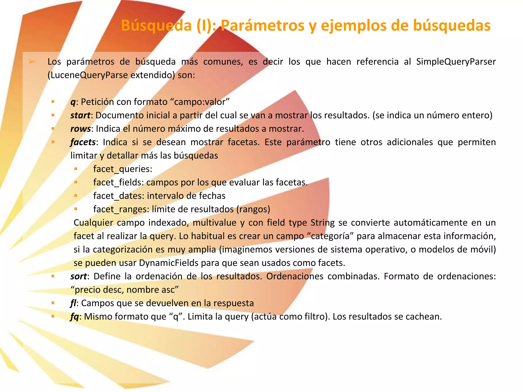 ➢ Los parámetros de búsqueda más comunes, es decir los que hacen referencia al SimpleQueryParser
(LuceneQueryParse extendido) son:
 q: Petición con formato “campo:valor”
 start: Documento inicial a partir del cual se van a mostrar los resultados. (se indica un número entero)
 rows: Indica el número máximo de resultados a mostrar.
 facets: Indica si se desean mostrar facetas. Este parámetro tiene otros adicionales que permiten
limitar y detallar más las búsquedas
 facet_queries:
 facet_fields: campos por los que evaluar las facetas.
 facet_dates: intervalo de fechas
 facet_ranges: límite de resultados (rangos)
Cualquier campo indexado, multivalue y con field type String se convierte automáticamente en un
facet al realizar la query. Lo habitual es crear un campo “categoría” para almacenar esta información,
si la categorización es muy amplia (imaginemos versiones de sistema operativo, o modelos de móvil)
se pueden usar DynamicFields para que sean usados como facets.
 sort: Define la ordenación de los resultados. Ordenaciones combinadas. Formato de ordenaciones:
“precio desc, nombre asc”
 fl: Campos que se devuelven en la respuesta
 fq: Mismo formato que “q”. Limita la query (actúa como filtro). Los resultados se cachean.
Búsqueda (I): Parámetros y ejemplos de búsquedas
 