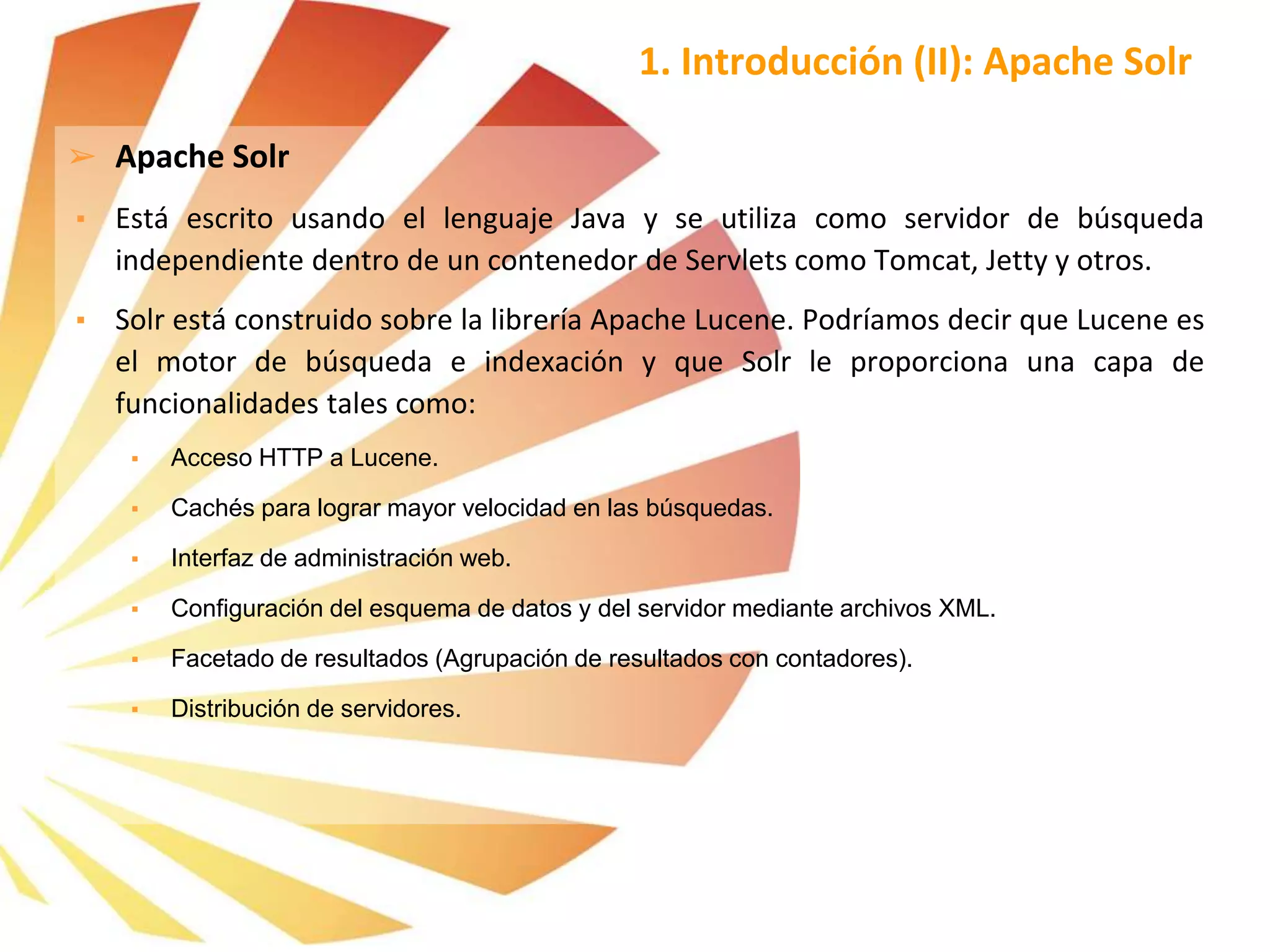 ➢ Apache Solr
▪ Está escrito usando el lenguaje Java y se utiliza como servidor de búsqueda
independiente dentro de un contenedor de Servlets como Tomcat, Jetty y otros.
▪ Solr está construido sobre la librería Apache Lucene. Podríamos decir que Lucene es
el motor de búsqueda e indexación y que Solr le proporciona una capa de
funcionalidades tales como:
▪ Acceso HTTP a Lucene.
▪ Cachés para lograr mayor velocidad en las búsquedas.
▪ Interfaz de administración web.
▪ Configuración del esquema de datos y del servidor mediante archivos XML.
▪ Facetado de resultados (Agrupación de resultados con contadores).
▪ Distribución de servidores.
1. Introducción (II): Apache Solr
 