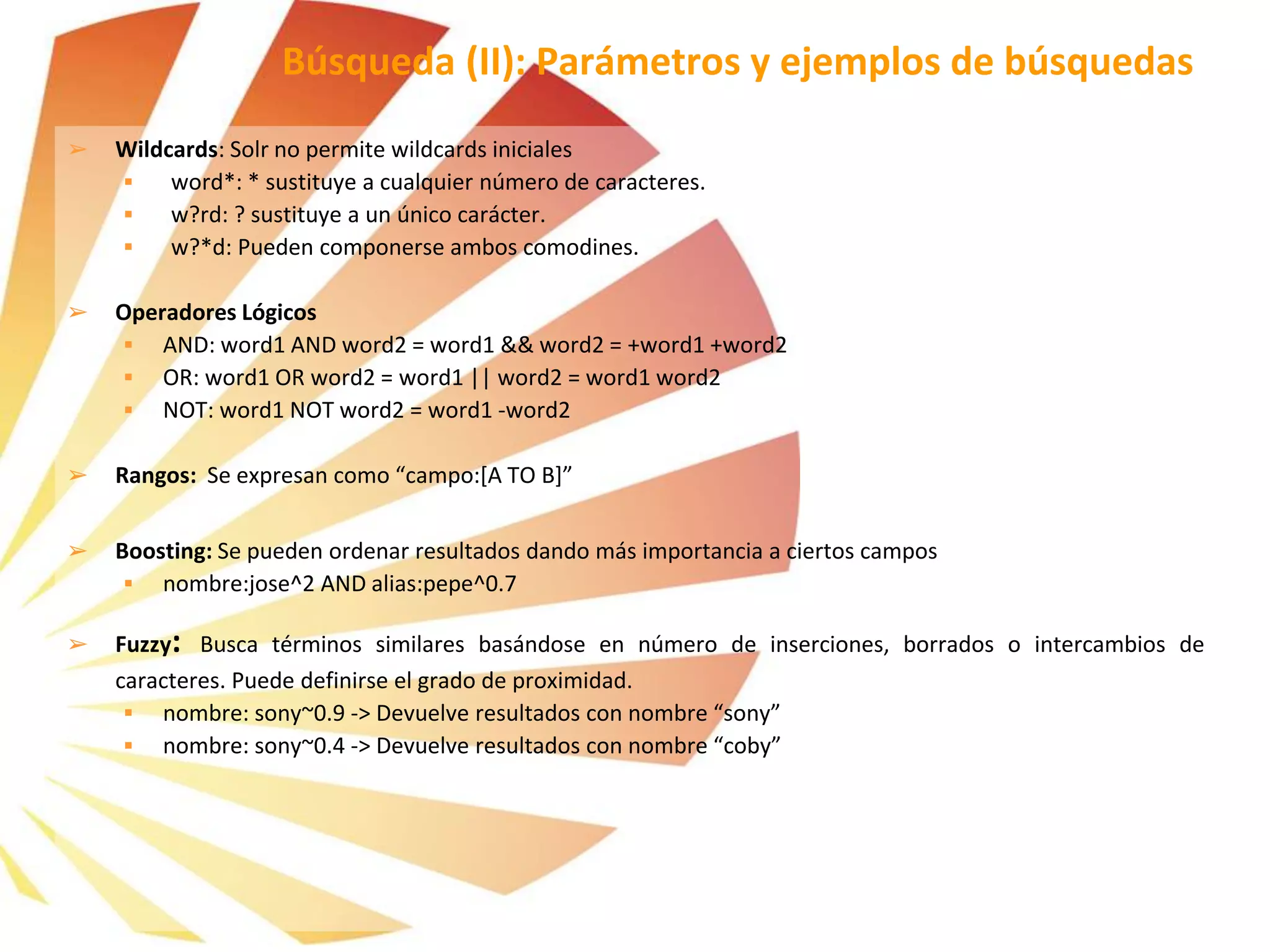 ➢ Wildcards: Solr no permite wildcards iniciales
 word*: * sustituye a cualquier número de caracteres.
 w?rd: ? sustituye a un único carácter.
 w?*d: Pueden componerse ambos comodines.
➢ Operadores Lógicos
 AND: word1 AND word2 = word1 && word2 = +word1 +word2
 OR: word1 OR word2 = word1 || word2 = word1 word2
 NOT: word1 NOT word2 = word1 -word2
➢ Rangos: Se expresan como “campo:[A TO B]”
➢ Boosting: Se pueden ordenar resultados dando más importancia a ciertos campos
 nombre:jose^2 AND alias:pepe^0.7
➢ Fuzzy: Busca términos similares basándose en número de inserciones, borrados o intercambios de
caracteres. Puede definirse el grado de proximidad.
 nombre: sony~0.9 -> Devuelve resultados con nombre “sony”
 nombre: sony~0.4 -> Devuelve resultados con nombre “coby”
Búsqueda (II): Parámetros y ejemplos de búsquedas
 