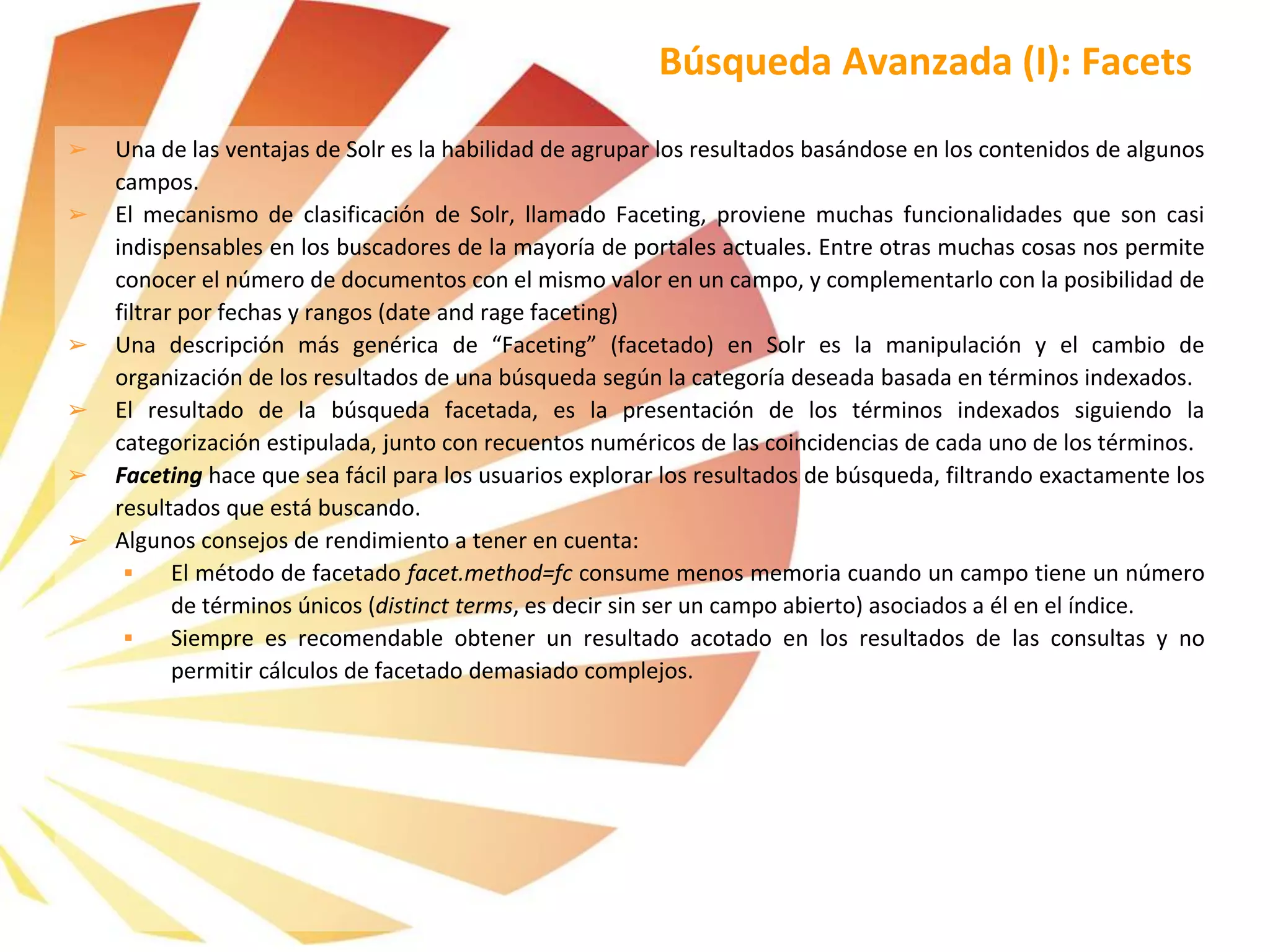 ➢ Una de las ventajas de Solr es la habilidad de agrupar los resultados basándose en los contenidos de algunos
campos.
➢ El mecanismo de clasificación de Solr, llamado Faceting, proviene muchas funcionalidades que son casi
indispensables en los buscadores de la mayoría de portales actuales. Entre otras muchas cosas nos permite
conocer el número de documentos con el mismo valor en un campo, y complementarlo con la posibilidad de
filtrar por fechas y rangos (date and rage faceting)
➢ Una descripción más genérica de “Faceting” (facetado) en Solr es la manipulación y el cambio de
organización de los resultados de una búsqueda según la categoría deseada basada en términos indexados.
➢ El resultado de la búsqueda facetada, es la presentación de los términos indexados siguiendo la
categorización estipulada, junto con recuentos numéricos de las coincidencias de cada uno de los términos.
➢ Faceting hace que sea fácil para los usuarios explorar los resultados de búsqueda, filtrando exactamente los
resultados que está buscando.
➢ Algunos consejos de rendimiento a tener en cuenta:
 El método de facetado facet.method=fc consume menos memoria cuando un campo tiene un número
de términos únicos (distinct terms, es decir sin ser un campo abierto) asociados a él en el índice.
 Siempre es recomendable obtener un resultado acotado en los resultados de las consultas y no
permitir cálculos de facetado demasiado complejos.
Búsqueda Avanzada (I): Facets
 