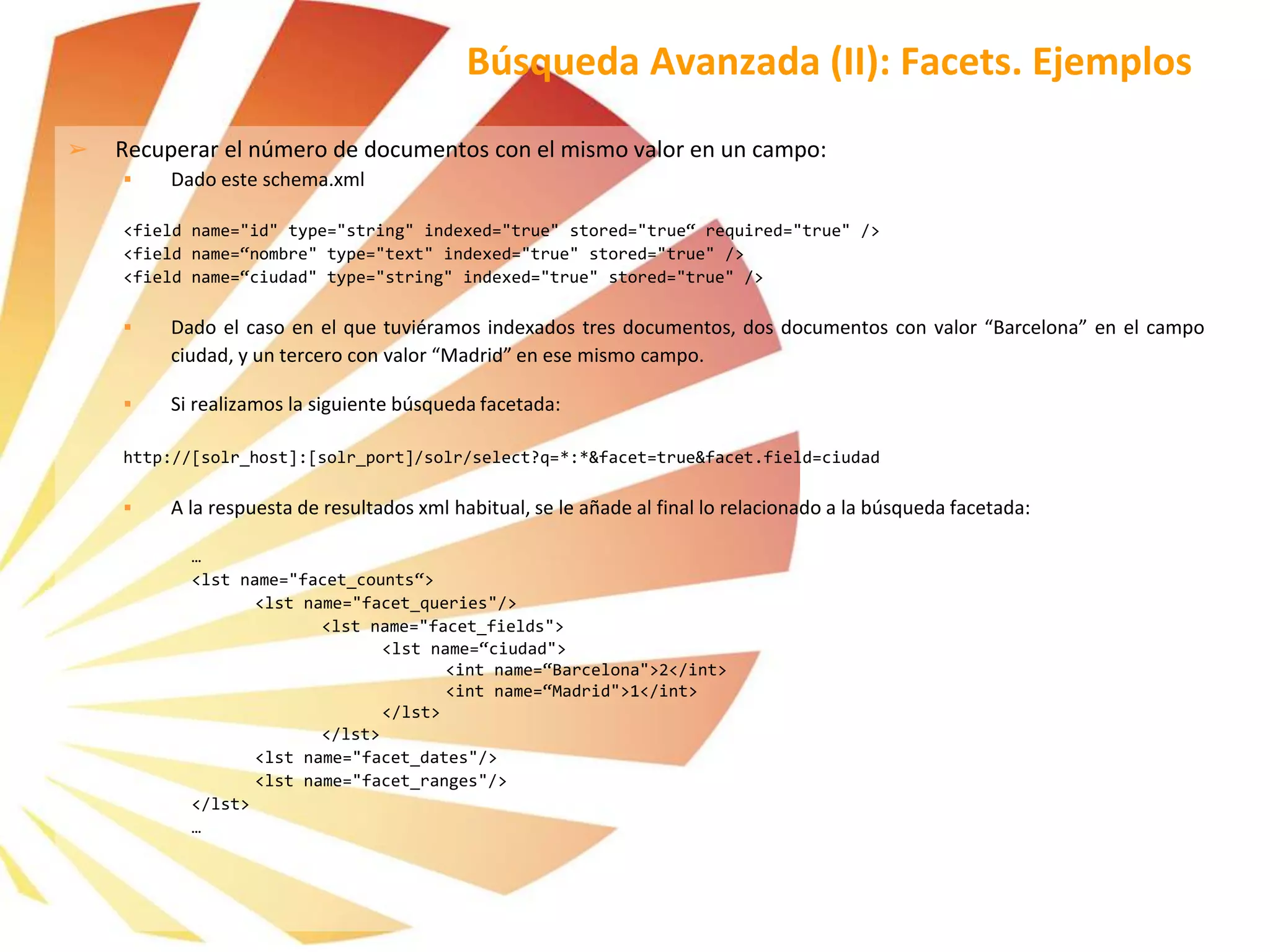 ➢ Recuperar el número de documentos con el mismo valor en un campo:
 Dado este schema.xml
<field name="id" type="string" indexed="true" stored="true“ required="true" />
<field name=“nombre" type="text" indexed="true" stored="true" />
<field name=“ciudad" type="string" indexed="true" stored="true" />
 Dado el caso en el que tuviéramos indexados tres documentos, dos documentos con valor “Barcelona” en el campo
ciudad, y un tercero con valor “Madrid” en ese mismo campo.
 Si realizamos la siguiente búsqueda facetada:
http://[solr_host]:[solr_port]/solr/select?q=*:*&facet=true&facet.field=ciudad
 A la respuesta de resultados xml habitual, se le añade al final lo relacionado a la búsqueda facetada:
…
<lst name="facet_counts“>
<lst name="facet_queries"/>
<lst name="facet_fields">
<lst name=“ciudad">
<int name=“Barcelona">2</int>
<int name=“Madrid">1</int>
</lst>
</lst>
<lst name="facet_dates"/>
<lst name="facet_ranges"/>
</lst>
…
Búsqueda Avanzada (II): Facets. Ejemplos
 
