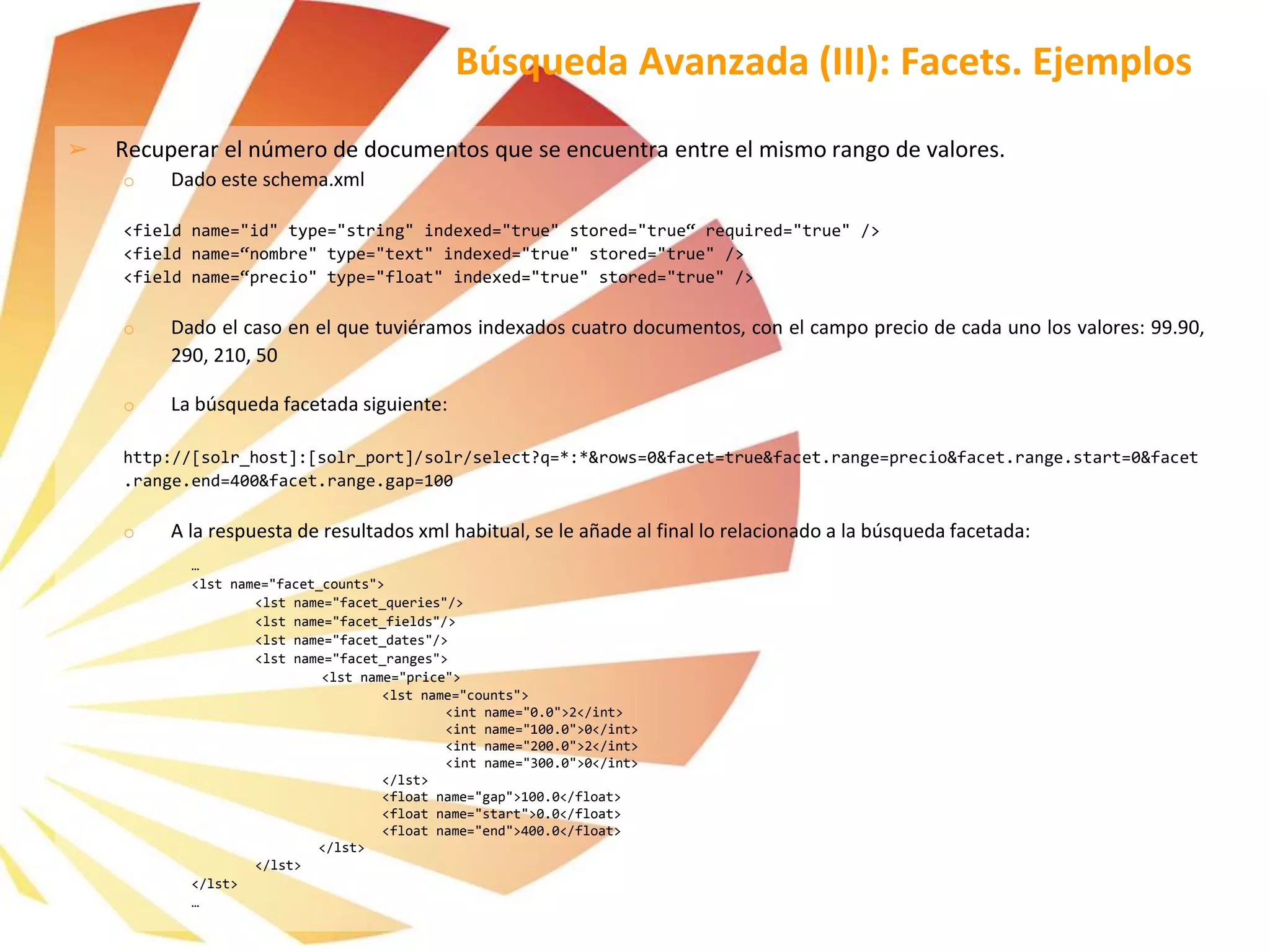 ➢ Recuperar el número de documentos que se encuentra entre el mismo rango de valores.
o Dado este schema.xml
<field name="id" type="string" indexed="true" stored="true“ required="true" />
<field name=“nombre" type="text" indexed="true" stored="true" />
<field name=“precio" type="float" indexed="true" stored="true" />
o Dado el caso en el que tuviéramos indexados cuatro documentos, con el campo precio de cada uno los valores: 99.90,
290, 210, 50
o La búsqueda facetada siguiente:
http://[solr_host]:[solr_port]/solr/select?q=*:*&rows=0&facet=true&facet.range=precio&facet.range.start=0&facet
.range.end=400&facet.range.gap=100
o A la respuesta de resultados xml habitual, se le añade al final lo relacionado a la búsqueda facetada:
…
<lst name="facet_counts">
<lst name="facet_queries"/>
<lst name="facet_fields"/>
<lst name="facet_dates"/>
<lst name="facet_ranges">
<lst name="price">
<lst name="counts">
<int name="0.0">2</int>
<int name="100.0">0</int>
<int name="200.0">2</int>
<int name="300.0">0</int>
</lst>
<float name="gap">100.0</float>
<float name="start">0.0</float>
<float name="end">400.0</float>
</lst>
</lst>
</lst>
…
Búsqueda Avanzada (III): Facets. Ejemplos
 