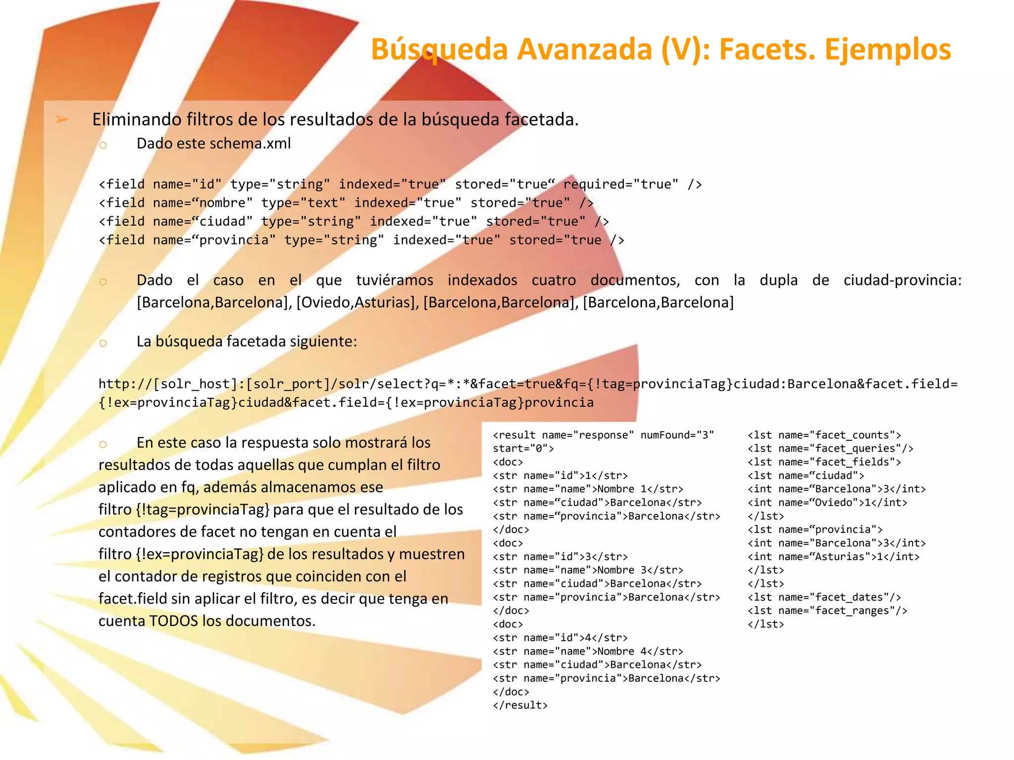 ➢ Eliminando filtros de los resultados de la búsqueda facetada.
o Dado este schema.xml
<field name="id" type="string" indexed="true" stored="true“ required="true" />
<field name=“nombre" type="text" indexed="true" stored="true" />
<field name=“ciudad" type="string" indexed="true" stored="true" />
<field name=“provincia" type="string" indexed="true" stored="true />
o Dado el caso en el que tuviéramos indexados cuatro documentos, con la dupla de ciudad-provincia:
[Barcelona,Barcelona], [Oviedo,Asturias], [Barcelona,Barcelona], [Barcelona,Barcelona]
o La búsqueda facetada siguiente:
http://[solr_host]:[solr_port]/solr/select?q=*:*&facet=true&fq={!tag=provinciaTag}ciudad:Barcelona&facet.field=
{!ex=provinciaTag}ciudad&facet.field={!ex=provinciaTag}provincia
o En este caso la respuesta solo mostrará los
resultados de todas aquellas que cumplan el filtro
aplicado en fq, además almacenamos ese
filtro {!tag=provinciaTag} para que el resultado de los
contadores de facet no tengan en cuenta el
filtro {!ex=provinciaTag} de los resultados y muestren
el contador de registros que coinciden con el
facet.field sin aplicar el filtro, es decir que tenga en
cuenta TODOS los documentos.
Búsqueda Avanzada (V): Facets. Ejemplos
<result name="response" numFound="3"
start="0">
<doc>
<str name="id">1</str>
<str name="name">Nombre 1</str>
<str name=“ciudad">Barcelona</str>
<str name=“provincia">Barcelona</str>
</doc>
<doc>
<str name="id">3</str>
<str name="name">Nombre 3</str>
<str name="ciudad">Barcelona</str>
<str name="provincia">Barcelona</str>
</doc>
<doc>
<str name="id">4</str>
<str name="name">Nombre 4</str>
<str name="ciudad">Barcelona</str>
<str name="provincia">Barcelona</str>
</doc>
</result>
<lst name="facet_counts">
<lst name="facet_queries"/>
<lst name="facet_fields">
<lst name=“ciudad">
<int name=“Barcelona">3</int>
<int name=“Oviedo">1</int>
</lst>
<lst name=“provincia">
<int name="Barcelona">3</int>
<int name=“Asturias">1</int>
</lst>
</lst>
<lst name="facet_dates"/>
<lst name="facet_ranges"/>
</lst>
 