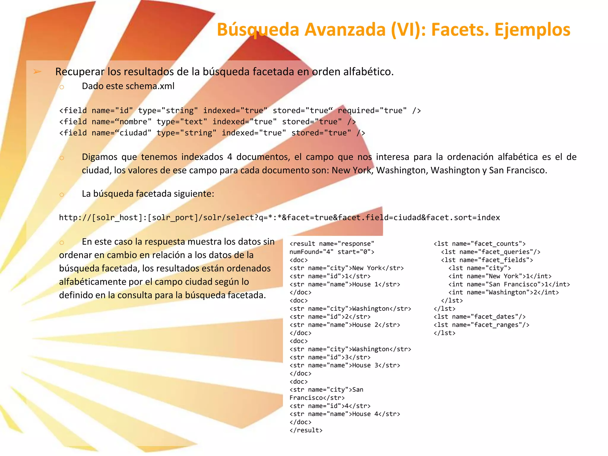 ➢ Recuperar los resultados de la búsqueda facetada en orden alfabético.
o Dado este schema.xml
<field name="id" type="string" indexed="true" stored="true“ required="true" />
<field name=“nombre" type="text" indexed="true" stored="true" />
<field name=“ciudad" type="string" indexed="true" stored="true" />
o Digamos que tenemos indexados 4 documentos, el campo que nos interesa para la ordenación alfabética es el de
ciudad, los valores de ese campo para cada documento son: New York, Washington, Washington y San Francisco.
o La búsqueda facetada siguiente:
http://[solr_host]:[solr_port]/solr/select?q=*:*&facet=true&facet.field=ciudad&facet.sort=index
o En este caso la respuesta muestra los datos sin
ordenar en cambio en relación a los datos de la
búsqueda facetada, los resultados están ordenados
alfabéticamente por el campo ciudad según lo
definido en la consulta para la búsqueda facetada.
Búsqueda Avanzada (VI): Facets. Ejemplos
<result name="response"
numFound="4" start="0">
<doc>
<str name="city">New York</str>
<str name="id">1</str>
<str name="name">House 1</str>
</doc>
<doc>
<str name="city">Washington</str>
<str name="id">2</str>
<str name="name">House 2</str>
</doc>
<doc>
<str name="city">Washington</str>
<str name="id">3</str>
<str name="name">House 3</str>
</doc>
<doc>
<str name="city">San
Francisco</str>
<str name="id">4</str>
<str name="name">House 4</str>
</doc>
</result>
<lst name="facet_counts">
<lst name="facet_queries"/>
<lst name="facet_fields">
<lst name="city">
<int name="New York">1</int>
<int name="San Francisco">1</int>
<int name="Washington">2</int>
</lst>
</lst>
<lst name="facet_dates"/>
<lst name="facet_ranges"/>
</lst>
 
