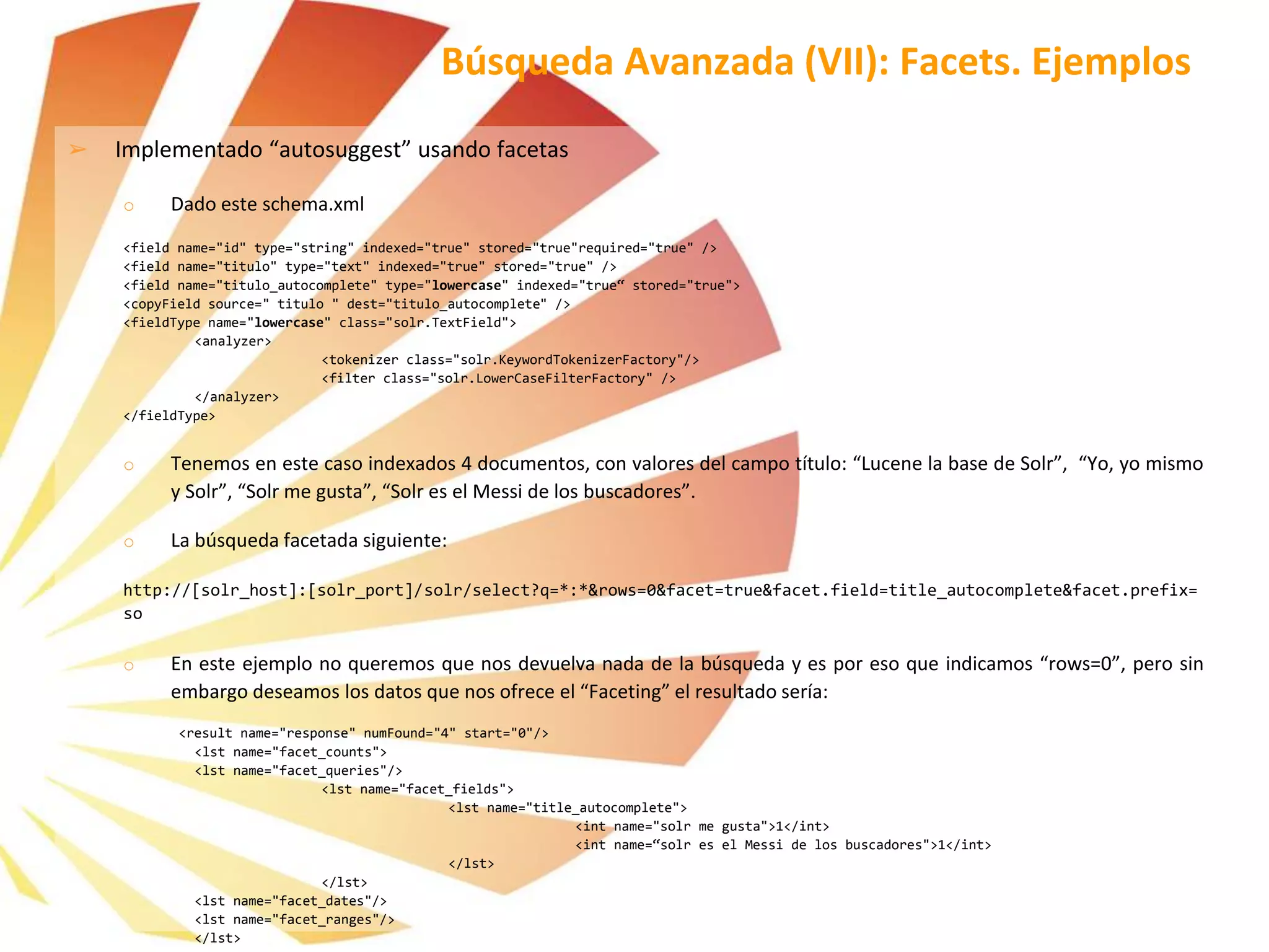 ➢ Implementado “autosuggest” usando facetas
o Dado este schema.xml
<field name="id" type="string" indexed="true" stored="true"required="true" />
<field name="titulo" type="text" indexed="true" stored="true" />
<field name="titulo_autocomplete" type="lowercase" indexed="true“ stored="true">
<copyField source=" titulo " dest="titulo_autocomplete" />
<fieldType name="lowercase" class="solr.TextField">
<analyzer>
<tokenizer class="solr.KeywordTokenizerFactory"/>
<filter class="solr.LowerCaseFilterFactory" />
</analyzer>
</fieldType>
o Tenemos en este caso indexados 4 documentos, con valores del campo título: “Lucene la base de Solr”, “Yo, yo mismo
y Solr”, “Solr me gusta”, “Solr es el Messi de los buscadores”.
o La búsqueda facetada siguiente:
http://[solr_host]:[solr_port]/solr/select?q=*:*&rows=0&facet=true&facet.field=title_autocomplete&facet.prefix=
so
o En este ejemplo no queremos que nos devuelva nada de la búsqueda y es por eso que indicamos “rows=0”, pero sin
embargo deseamos los datos que nos ofrece el “Faceting” el resultado sería:
<result name="response" numFound="4" start="0"/>
<lst name="facet_counts">
<lst name="facet_queries"/>
<lst name="facet_fields">
<lst name="title_autocomplete">
<int name="solr me gusta">1</int>
<int name=“solr es el Messi de los buscadores">1</int>
</lst>
</lst>
<lst name="facet_dates"/>
<lst name="facet_ranges"/>
</lst>
Búsqueda Avanzada (VII): Facets. Ejemplos
 