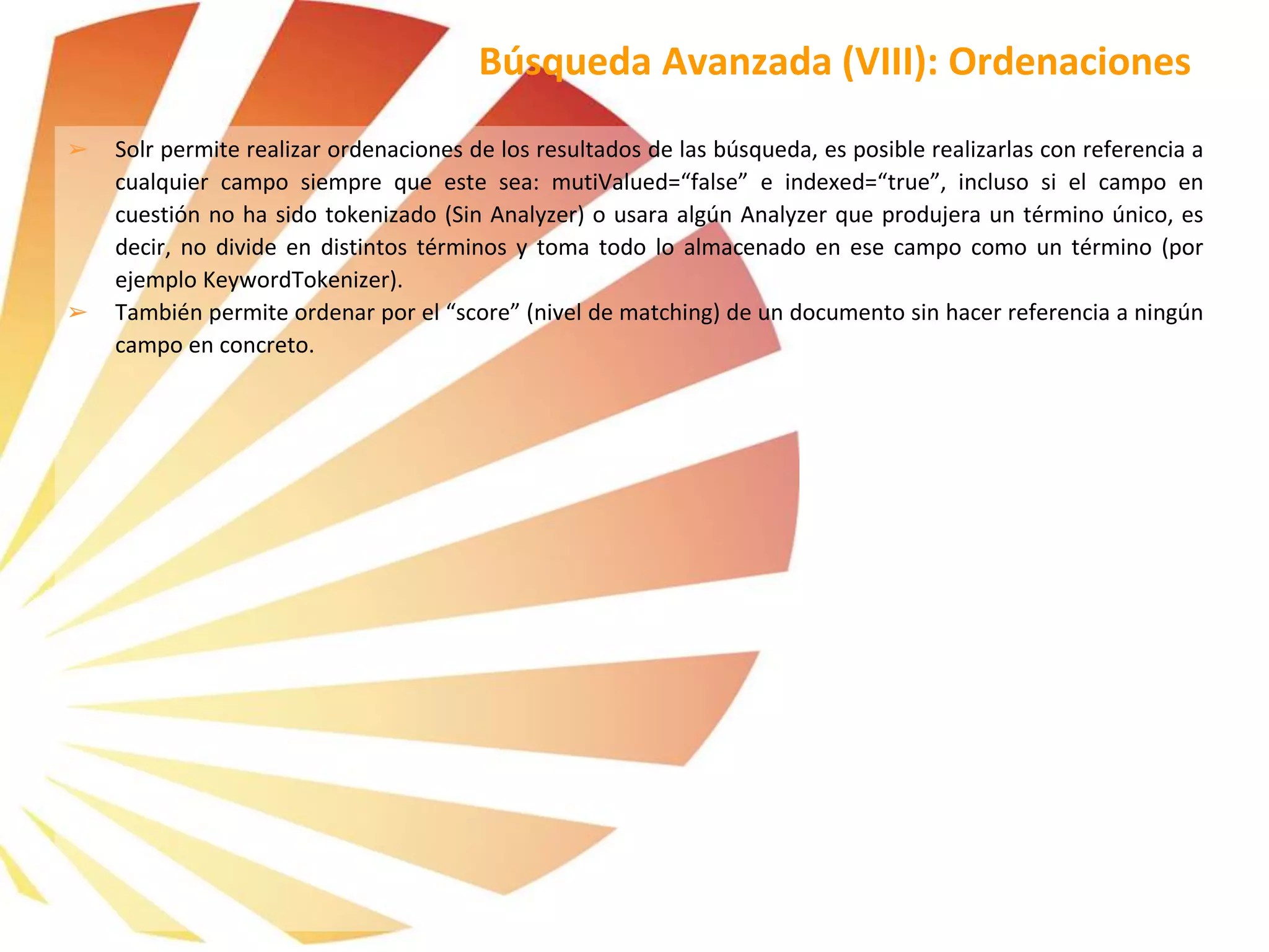 ➢ Solr permite realizar ordenaciones de los resultados de las búsqueda, es posible realizarlas con referencia a
cualquier campo siempre que este sea: mutiValued=“false” e indexed=“true”, incluso si el campo en
cuestión no ha sido tokenizado (Sin Analyzer) o usara algún Analyzer que produjera un término único, es
decir, no divide en distintos términos y toma todo lo almacenado en ese campo como un término (por
ejemplo KeywordTokenizer).
➢ También permite ordenar por el “score” (nivel de matching) de un documento sin hacer referencia a ningún
campo en concreto.
Búsqueda Avanzada (VIII): Ordenaciones
 