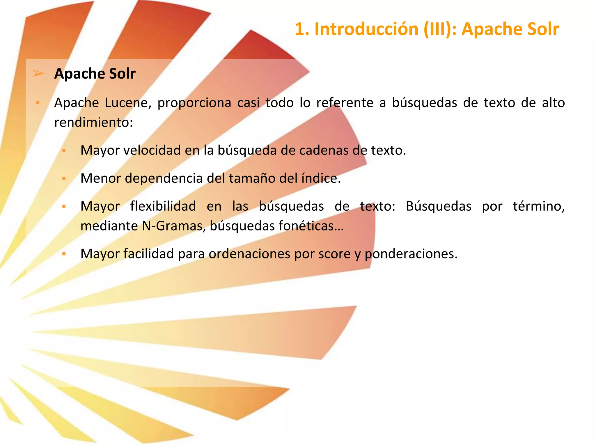 ➢ Apache Solr
▪ Apache Lucene, proporciona casi todo lo referente a búsquedas de texto de alto
rendimiento:
▪ Mayor velocidad en la búsqueda de cadenas de texto.
▪ Menor dependencia del tamaño del índice.
▪ Mayor flexibilidad en las búsquedas de texto: Búsquedas por término,
mediante N-Gramas, búsquedas fonéticas…
▪ Mayor facilidad para ordenaciones por score y ponderaciones.
1. Introducción (III): Apache Solr
 