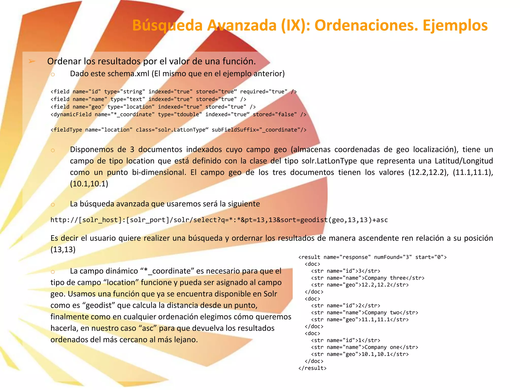 ➢ Ordenar los resultados por el valor de una función.
o Dado este schema.xml (El mismo que en el ejemplo anterior)
<field name="id" type="string" indexed="true" stored="true“ required="true" />
<field name="name" type="text" indexed="true" stored="true" />
<field name="geo" type="location" indexed="true" stored="true" />
<dynamicField name="*_coordinate" type="tdouble" indexed="true“ stored="false" />
<fieldType name="location" class="solr.LatLonType“ subFieldSuffix="_coordinate"/>
o Disponemos de 3 documentos indexados cuyo campo geo (almacenas coordenadas de geo localización), tiene un
campo de tipo location que está definido con la clase del tipo solr.LatLonType que representa una Latitud/Longitud
como un punto bi-dimensional. El campo geo de los tres documentos tienen los valores (12.2,12.2), (11.1,11.1),
(10.1,10.1)
o La búsqueda avanzada que usaremos será la siguiente
http://[solr_host]:[solr_port]/solr/select?q=*:*&pt=13,13&sort=geodist(geo,13,13)+asc
Es decir el usuario quiere realizer una búsqueda y ordernar los resultados de manera ascendente ren relación a su posición
(13,13)
o La campo dinámico “*_coordinate” es necesario para que el
tipo de campo “location” funcione y pueda ser asignado al campo
geo. Usamos una función que ya se encuentra disponible en Solr
como es “geodist” que calcula la distancia desde un punto,
finalmente como en cualquier ordenación elegimos cómo queremos
hacerla, en nuestro caso “asc” para que devuelva los resultados
ordenados del más cercano al más lejano.
Búsqueda Avanzada (IX): Ordenaciones. Ejemplos
<result name="response" numFound="3" start="0">
<doc>
<str name="id">3</str>
<str name="name">Company three</str>
<str name="geo">12.2,12.2</str>
</doc>
<doc>
<str name="id">2</str>
<str name="name">Company two</str>
<str name="geo">11.1,11.1</str>
</doc>
<doc>
<str name="id">1</str>
<str name="name">Company one</str>
<str name="geo">10.1,10.1</str>
</doc>
</result>
 