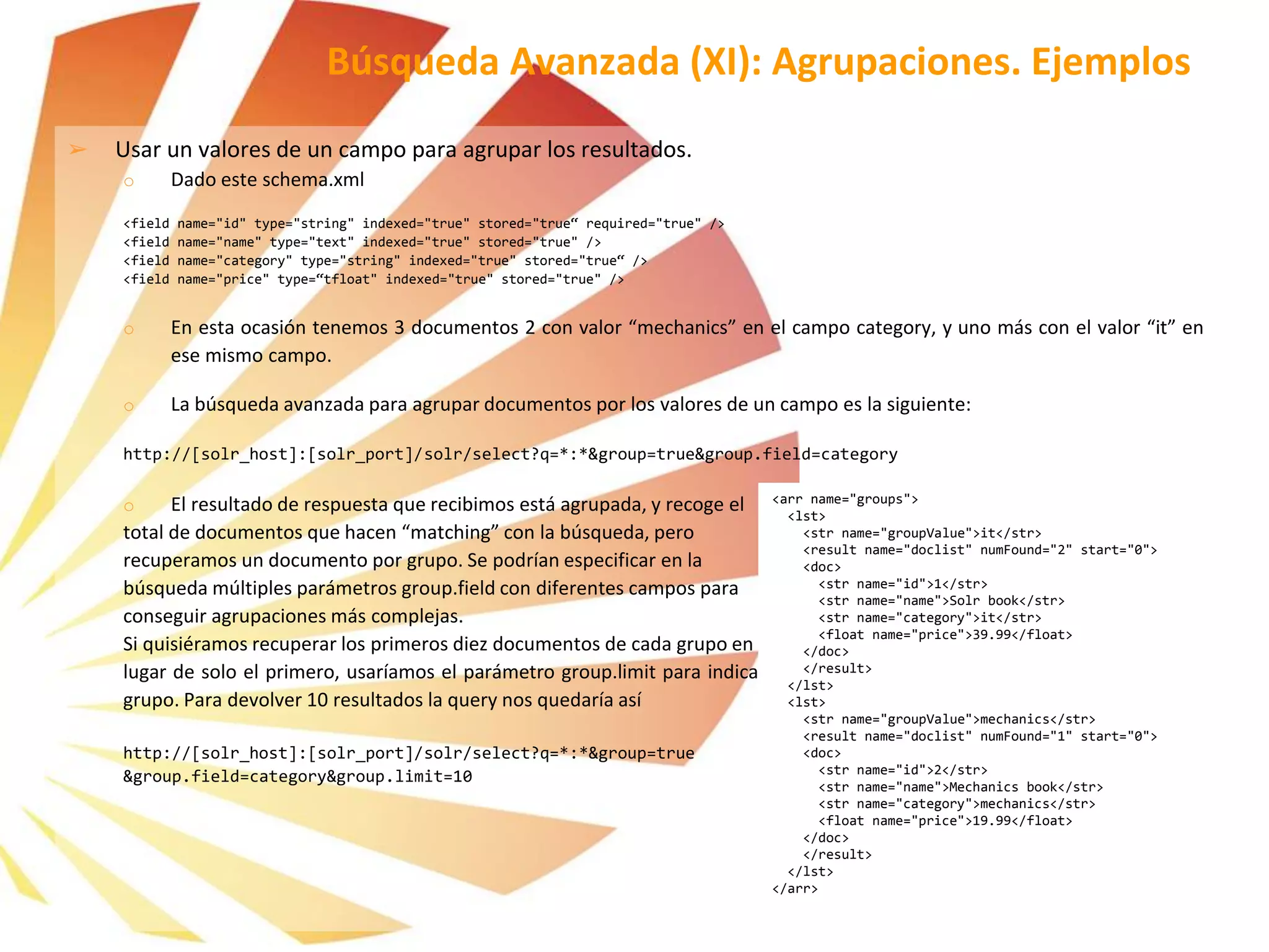 ➢ Usar un valores de un campo para agrupar los resultados.
o Dado este schema.xml
<field name="id" type="string" indexed="true" stored="true“ required="true" />
<field name="name" type="text" indexed="true" stored="true" />
<field name="category" type="string" indexed="true" stored="true“ />
<field name="price" type=“tfloat" indexed="true" stored="true" />
o En esta ocasión tenemos 3 documentos 2 con valor “mechanics” en el campo category, y uno más con el valor “it” en
ese mismo campo.
o La búsqueda avanzada para agrupar documentos por los valores de un campo es la siguiente:
http://[solr_host]:[solr_port]/solr/select?q=*:*&group=true&group.field=category
o El resultado de respuesta que recibimos está agrupada, y recoge el
total de documentos que hacen “matching” con la búsqueda, pero
recuperamos un documento por grupo. Se podrían especificar en la
búsqueda múltiples parámetros group.field con diferentes campos para
conseguir agrupaciones más complejas.
Si quisiéramos recuperar los primeros diez documentos de cada grupo en
lugar de solo el primero, usaríamos el parámetro group.limit para indicar cuántos documentos queremos devolver de cada
grupo. Para devolver 10 resultados la query nos quedaría así
http://[solr_host]:[solr_port]/solr/select?q=*:*&group=true
&group.field=category&group.limit=10
Búsqueda Avanzada (XI): Agrupaciones. Ejemplos
<arr name="groups">
<lst>
<str name="groupValue">it</str>
<result name="doclist" numFound="2" start="0">
<doc>
<str name="id">1</str>
<str name="name">Solr book</str>
<str name="category">it</str>
<float name="price">39.99</float>
</doc>
</result>
</lst>
<lst>
<str name="groupValue">mechanics</str>
<result name="doclist" numFound="1" start="0">
<doc>
<str name="id">2</str>
<str name="name">Mechanics book</str>
<str name="category">mechanics</str>
<float name="price">19.99</float>
</doc>
</result>
</lst>
</arr>
 