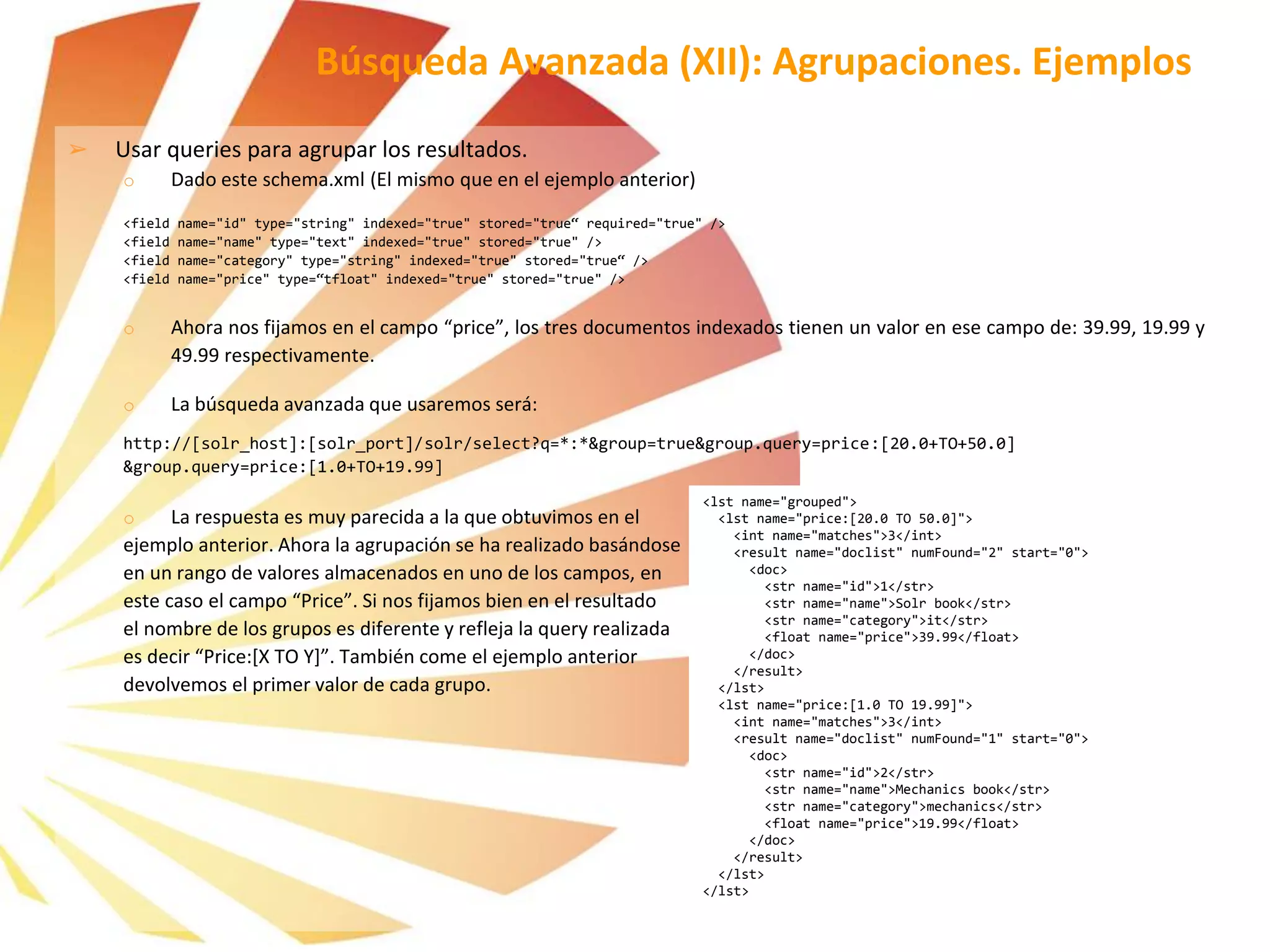 ➢ Usar queries para agrupar los resultados.
o Dado este schema.xml (El mismo que en el ejemplo anterior)
<field name="id" type="string" indexed="true" stored="true“ required="true" />
<field name="name" type="text" indexed="true" stored="true" />
<field name="category" type="string" indexed="true" stored="true“ />
<field name="price" type=“tfloat" indexed="true" stored="true" />
o Ahora nos fijamos en el campo “price”, los tres documentos indexados tienen un valor en ese campo de: 39.99, 19.99 y
49.99 respectivamente.
o La búsqueda avanzada que usaremos será:
http://[solr_host]:[solr_port]/solr/select?q=*:*&group=true&group.query=price:[20.0+TO+50.0]
&group.query=price:[1.0+TO+19.99]
o La respuesta es muy parecida a la que obtuvimos en el
ejemplo anterior. Ahora la agrupación se ha realizado basándose
en un rango de valores almacenados en uno de los campos, en
este caso el campo “Price”. Si nos fijamos bien en el resultado
el nombre de los grupos es diferente y refleja la query realizada
es decir “Price:[X TO Y]”. También come el ejemplo anterior
devolvemos el primer valor de cada grupo.
Búsqueda Avanzada (XII): Agrupaciones. Ejemplos
<lst name="grouped">
<lst name="price:[20.0 TO 50.0]">
<int name="matches">3</int>
<result name="doclist" numFound="2" start="0">
<doc>
<str name="id">1</str>
<str name="name">Solr book</str>
<str name="category">it</str>
<float name="price">39.99</float>
</doc>
</result>
</lst>
<lst name="price:[1.0 TO 19.99]">
<int name="matches">3</int>
<result name="doclist" numFound="1" start="0">
<doc>
<str name="id">2</str>
<str name="name">Mechanics book</str>
<str name="category">mechanics</str>
<float name="price">19.99</float>
</doc>
</result>
</lst>
</lst>
 