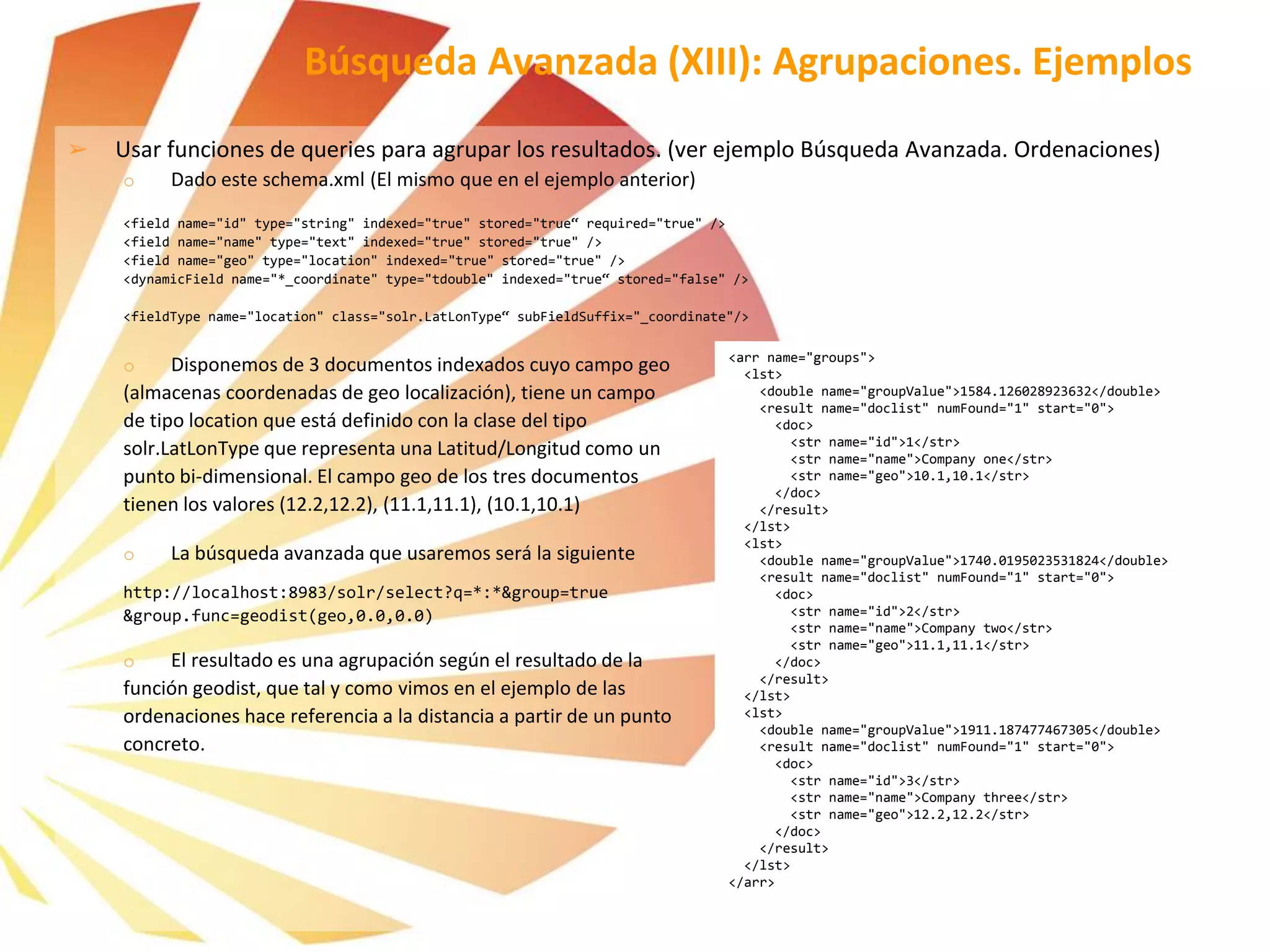 ➢ Usar funciones de queries para agrupar los resultados. (ver ejemplo Búsqueda Avanzada. Ordenaciones)
o Dado este schema.xml (El mismo que en el ejemplo anterior)
<field name="id" type="string" indexed="true" stored="true“ required="true" />
<field name="name" type="text" indexed="true" stored="true" />
<field name="geo" type="location" indexed="true" stored="true" />
<dynamicField name="*_coordinate" type="tdouble" indexed="true“ stored="false" />
<fieldType name="location" class="solr.LatLonType“ subFieldSuffix="_coordinate"/>
o Disponemos de 3 documentos indexados cuyo campo geo
(almacenas coordenadas de geo localización), tiene un campo
de tipo location que está definido con la clase del tipo
solr.LatLonType que representa una Latitud/Longitud como un
punto bi-dimensional. El campo geo de los tres documentos
tienen los valores (12.2,12.2), (11.1,11.1), (10.1,10.1)
o La búsqueda avanzada que usaremos será la siguiente
http://localhost:8983/solr/select?q=*:*&group=true
&group.func=geodist(geo,0.0,0.0)
o El resultado es una agrupación según el resultado de la
función geodist, que tal y como vimos en el ejemplo de las
ordenaciones hace referencia a la distancia a partir de un punto
concreto.
Búsqueda Avanzada (XIII): Agrupaciones. Ejemplos
<arr name="groups">
<lst>
<double name="groupValue">1584.126028923632</double>
<result name="doclist" numFound="1" start="0">
<doc>
<str name="id">1</str>
<str name="name">Company one</str>
<str name="geo">10.1,10.1</str>
</doc>
</result>
</lst>
<lst>
<double name="groupValue">1740.0195023531824</double>
<result name="doclist" numFound="1" start="0">
<doc>
<str name="id">2</str>
<str name="name">Company two</str>
<str name="geo">11.1,11.1</str>
</doc>
</result>
</lst>
<lst>
<double name="groupValue">1911.187477467305</double>
<result name="doclist" numFound="1" start="0">
<doc>
<str name="id">3</str>
<str name="name">Company three</str>
<str name="geo">12.2,12.2</str>
</doc>
</result>
</lst>
</arr>
 
