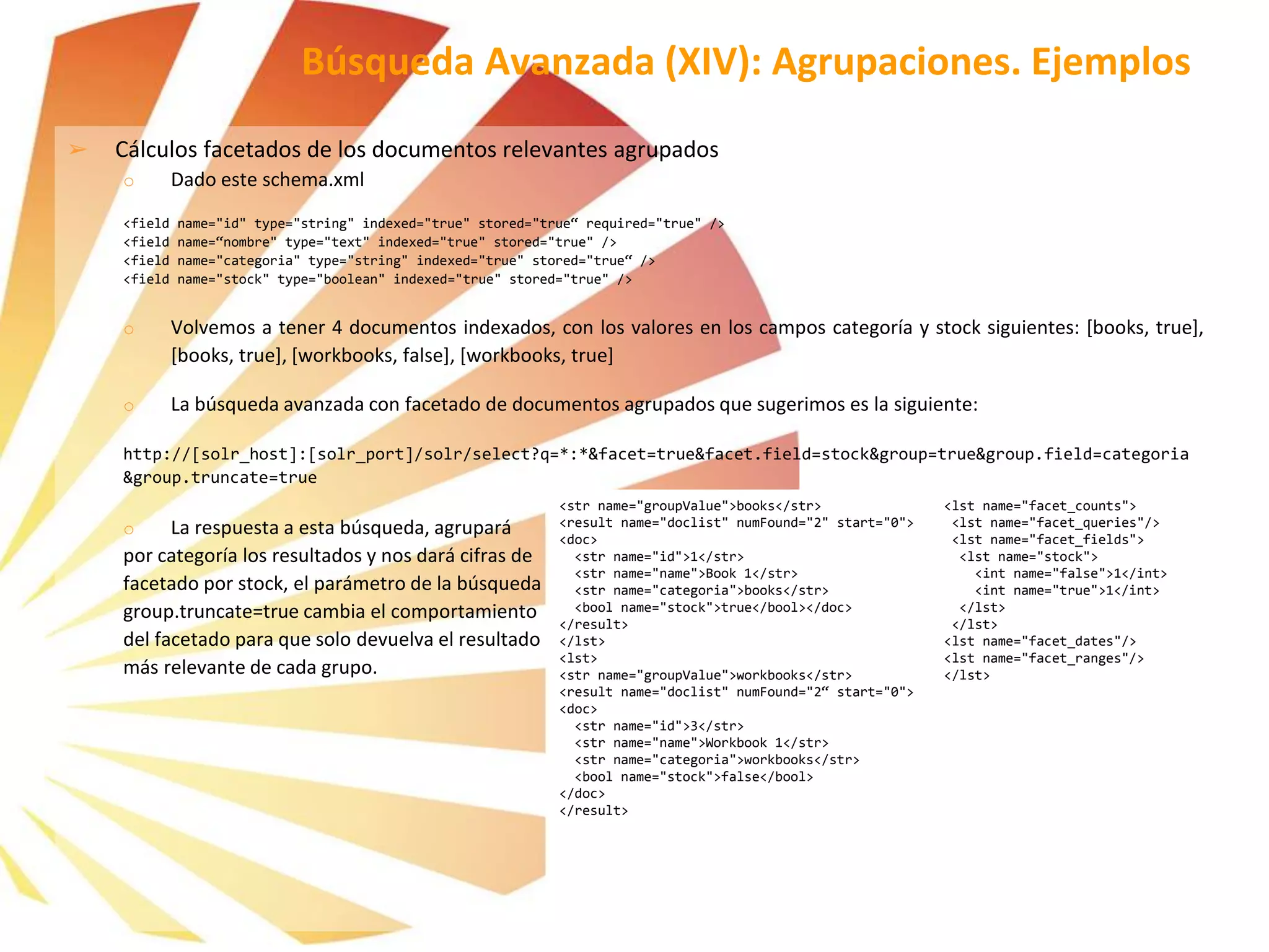 ➢ Cálculos facetados de los documentos relevantes agrupados
o Dado este schema.xml
<field name="id" type="string" indexed="true" stored="true“ required="true" />
<field name=“nombre" type="text" indexed="true" stored="true" />
<field name="categoria" type="string" indexed="true" stored="true“ />
<field name="stock" type="boolean" indexed="true" stored="true" />
o Volvemos a tener 4 documentos indexados, con los valores en los campos categoría y stock siguientes: [books, true],
[books, true], [workbooks, false], [workbooks, true]
o La búsqueda avanzada con facetado de documentos agrupados que sugerimos es la siguiente:
http://[solr_host]:[solr_port]/solr/select?q=*:*&facet=true&facet.field=stock&group=true&group.field=categoria
&group.truncate=true
o La respuesta a esta búsqueda, agrupará
por categoría los resultados y nos dará cifras de
facetado por stock, el parámetro de la búsqueda
group.truncate=true cambia el comportamiento
del facetado para que solo devuelva el resultado
más relevante de cada grupo.
Búsqueda Avanzada (XIV): Agrupaciones. Ejemplos
<str name="groupValue">books</str>
<result name="doclist" numFound="2" start="0">
<doc>
<str name="id">1</str>
<str name="name">Book 1</str>
<str name="categoria">books</str>
<bool name="stock">true</bool></doc>
</result>
</lst>
<lst>
<str name="groupValue">workbooks</str>
<result name="doclist" numFound="2“ start="0">
<doc>
<str name="id">3</str>
<str name="name">Workbook 1</str>
<str name="categoria">workbooks</str>
<bool name="stock">false</bool>
</doc>
</result>
<lst name="facet_counts">
<lst name="facet_queries"/>
<lst name="facet_fields">
<lst name="stock">
<int name="false">1</int>
<int name="true">1</int>
</lst>
</lst>
<lst name="facet_dates"/>
<lst name="facet_ranges"/>
</lst>
 