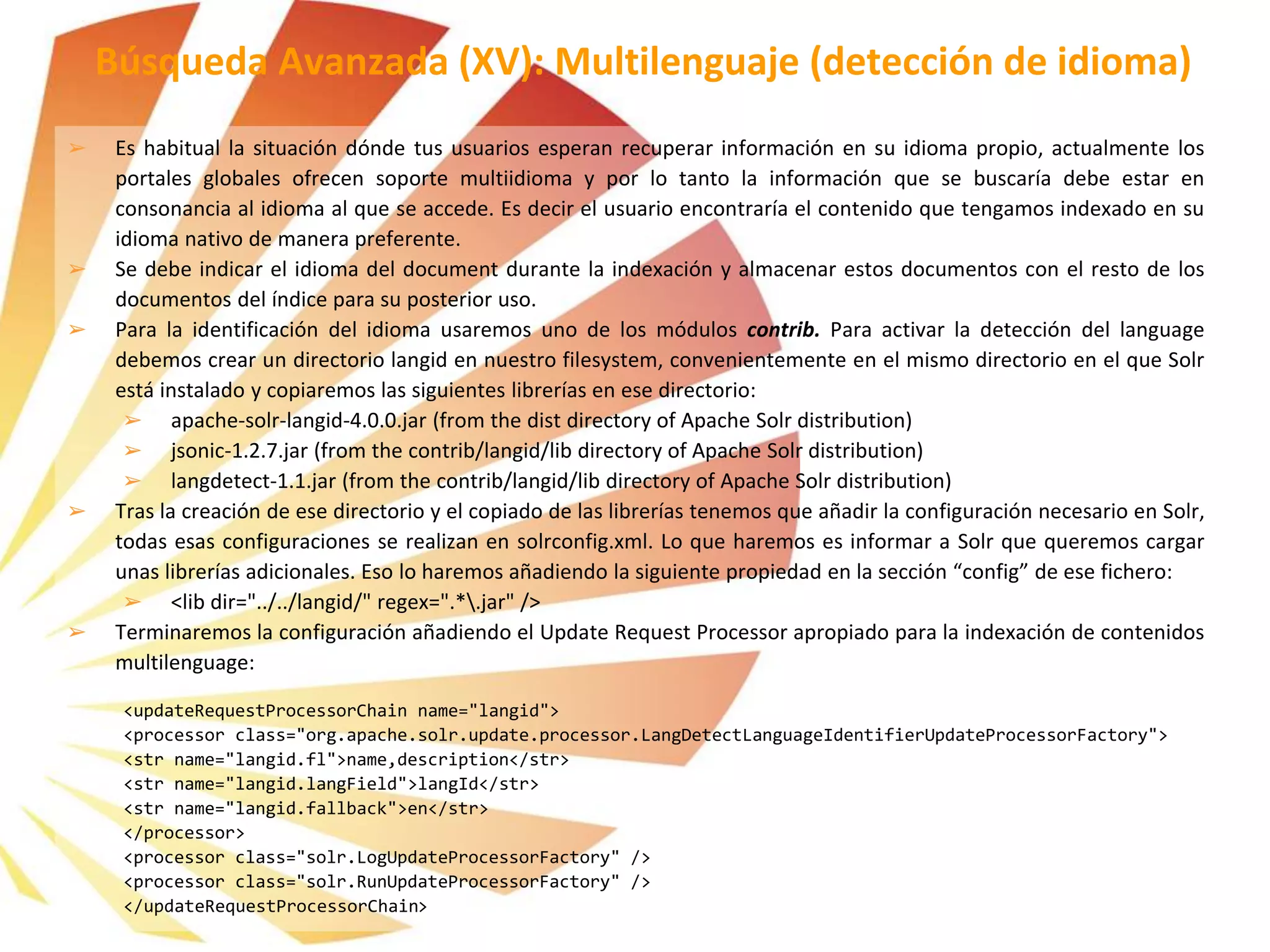 ➢ Es habitual la situación dónde tus usuarios esperan recuperar información en su idioma propio, actualmente los
portales globales ofrecen soporte multiidioma y por lo tanto la información que se buscaría debe estar en
consonancia al idioma al que se accede. Es decir el usuario encontraría el contenido que tengamos indexado en su
idioma nativo de manera preferente.
➢ Se debe indicar el idioma del document durante la indexación y almacenar estos documentos con el resto de los
documentos del índice para su posterior uso.
➢ Para la identificación del idioma usaremos uno de los módulos contrib. Para activar la detección del language
debemos crear un directorio langid en nuestro filesystem, convenientemente en el mismo directorio en el que Solr
está instalado y copiaremos las siguientes librerías en ese directorio:
➢ apache-solr-langid-4.0.0.jar (from the dist directory of Apache Solr distribution)
➢ jsonic-1.2.7.jar (from the contrib/langid/lib directory of Apache Solr distribution)
➢ langdetect-1.1.jar (from the contrib/langid/lib directory of Apache Solr distribution)
➢ Tras la creación de ese directorio y el copiado de las librerías tenemos que añadir la configuración necesario en Solr,
todas esas configuraciones se realizan en solrconfig.xml. Lo que haremos es informar a Solr que queremos cargar
unas librerías adicionales. Eso lo haremos añadiendo la siguiente propiedad en la sección “config” de ese fichero:
➢ <lib dir="../../langid/" regex=".*.jar" />
➢ Terminaremos la configuración añadiendo el Update Request Processor apropiado para la indexación de contenidos
multilenguage:
<updateRequestProcessorChain name="langid">
<processor class="org.apache.solr.update.processor.LangDetectLanguageIdentifierUpdateProcessorFactory">
<str name="langid.fl">name,description</str>
<str name="langid.langField">langId</str>
<str name="langid.fallback">en</str>
</processor>
<processor class="solr.LogUpdateProcessorFactory" />
<processor class="solr.RunUpdateProcessorFactory" />
</updateRequestProcessorChain>
Búsqueda Avanzada (XV): Multilenguaje (detección de idioma)
 