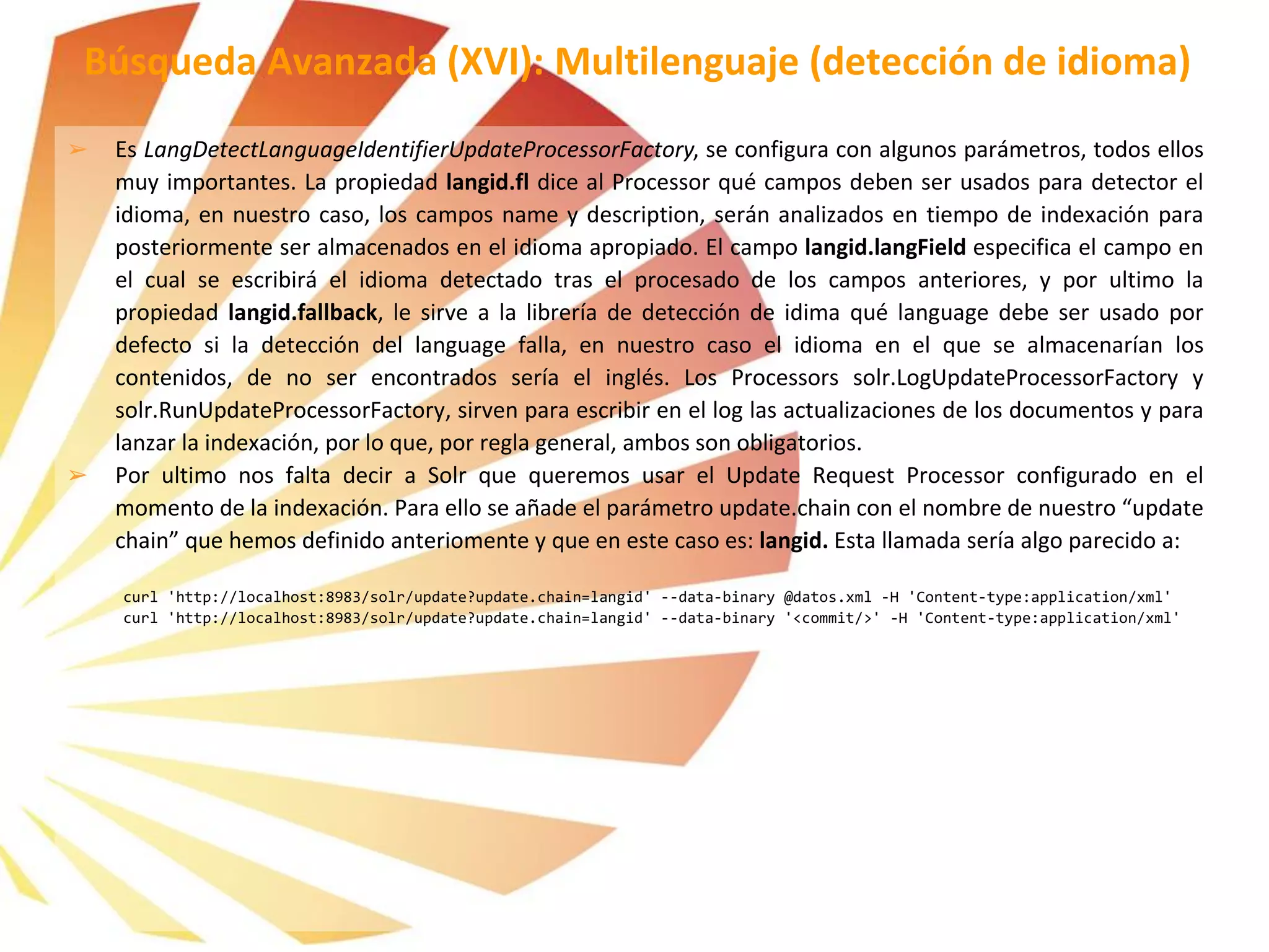 ➢ Es LangDetectLanguageIdentifierUpdateProcessorFactory, se configura con algunos parámetros, todos ellos
muy importantes. La propiedad langid.fl dice al Processor qué campos deben ser usados para detector el
idioma, en nuestro caso, los campos name y description, serán analizados en tiempo de indexación para
posteriormente ser almacenados en el idioma apropiado. El campo langid.langField especifica el campo en
el cual se escribirá el idioma detectado tras el procesado de los campos anteriores, y por ultimo la
propiedad langid.fallback, le sirve a la librería de detección de idima qué language debe ser usado por
defecto si la detección del language falla, en nuestro caso el idioma en el que se almacenarían los
contenidos, de no ser encontrados sería el inglés. Los Processors solr.LogUpdateProcessorFactory y
solr.RunUpdateProcessorFactory, sirven para escribir en el log las actualizaciones de los documentos y para
lanzar la indexación, por lo que, por regla general, ambos son obligatorios.
➢ Por ultimo nos falta decir a Solr que queremos usar el Update Request Processor configurado en el
momento de la indexación. Para ello se añade el parámetro update.chain con el nombre de nuestro “update
chain” que hemos definido anteriomente y que en este caso es: langid. Esta llamada sería algo parecido a:
curl 'http://localhost:8983/solr/update?update.chain=langid' --data-binary @datos.xml -H 'Content-type:application/xml'
curl 'http://localhost:8983/solr/update?update.chain=langid' --data-binary '<commit/>' -H 'Content-type:application/xml'
Búsqueda Avanzada (XVI): Multilenguaje (detección de idioma)
 