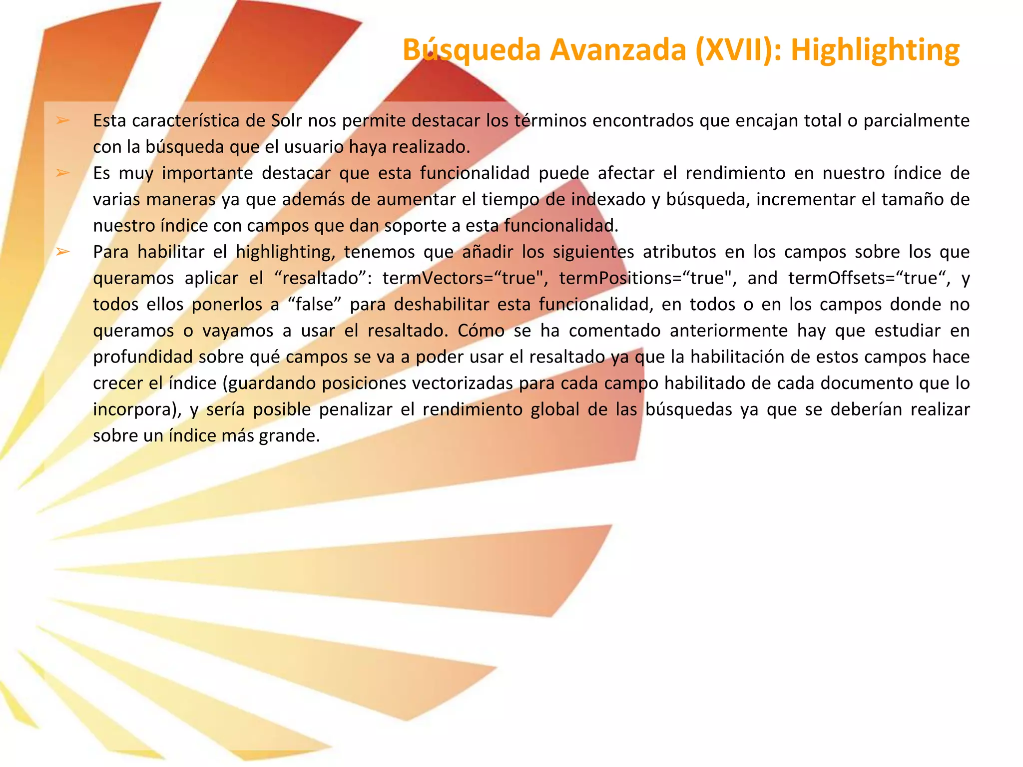➢ Esta característica de Solr nos permite destacar los términos encontrados que encajan total o parcialmente
con la búsqueda que el usuario haya realizado.
➢ Es muy importante destacar que esta funcionalidad puede afectar el rendimiento en nuestro índice de
varias maneras ya que además de aumentar el tiempo de indexado y búsqueda, incrementar el tamaño de
nuestro índice con campos que dan soporte a esta funcionalidad.
➢ Para habilitar el highlighting, tenemos que añadir los siguientes atributos en los campos sobre los que
queramos aplicar el “resaltado”: termVectors=“true", termPositions=“true", and termOffsets=“true“, y
todos ellos ponerlos a “false” para deshabilitar esta funcionalidad, en todos o en los campos donde no
queramos o vayamos a usar el resaltado. Cómo se ha comentado anteriormente hay que estudiar en
profundidad sobre qué campos se va a poder usar el resaltado ya que la habilitación de estos campos hace
crecer el índice (guardando posiciones vectorizadas para cada campo habilitado de cada documento que lo
incorpora), y sería posible penalizar el rendimiento global de las búsquedas ya que se deberían realizar
sobre un índice más grande.
Búsqueda Avanzada (XVII): Highlighting
 