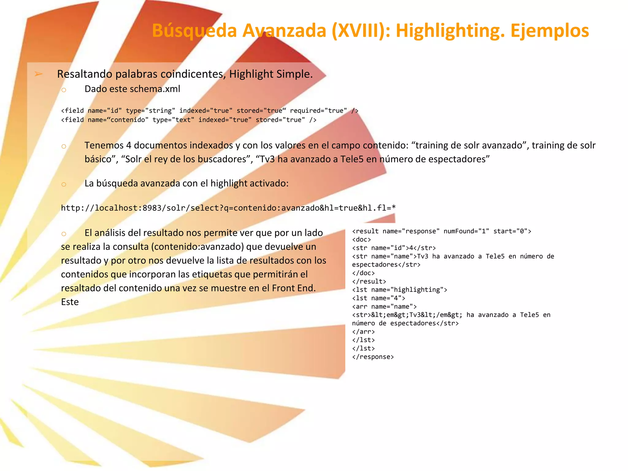 Búsqueda Avanzada (XVIII): Highlighting. Ejemplos
➢ Resaltando palabras coindicentes, Highlight Simple.
o Dado este schema.xml
<field name="id" type="string" indexed="true" stored="true“ required="true" />
<field name=“contenido" type="text" indexed="true" stored="true" />
o Tenemos 4 documentos indexados y con los valores en el campo contenido: “training de solr avanzado”, training de solr
básico”, “Solr el rey de los buscadores”, “Tv3 ha avanzado a Tele5 en número de espectadores”
o La búsqueda avanzada con el highlight activado:
http://localhost:8983/solr/select?q=contenido:avanzado&hl=true&hl.fl=*
o El análisis del resultado nos permite ver que por un lado
se realiza la consulta (contenido:avanzado) que devuelve un
resultado y por otro nos devuelve la lista de resultados con los
contenidos que incorporan las etiquetas que permitirán el
resaltado del contenido una vez se muestre en el Front End.
Este
<result name="response" numFound="1" start="0">
<doc>
<str name="id">4</str>
<str name="name">Tv3 ha avanzado a Tele5 en número de
espectadores</str>
</doc>
</result>
<lst name="highlighting">
<lst name="4">
<arr name="name">
<str>&lt;em&gt;Tv3&lt;/em&gt; ha avanzado a Tele5 en
número de espectadores</str>
</arr>
</lst>
</lst>
</response>
 