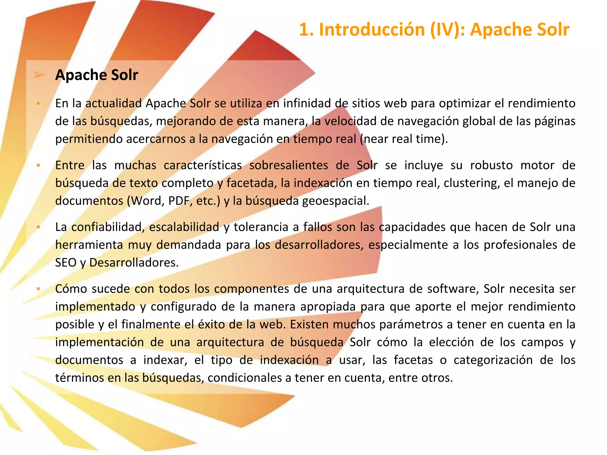 ➢ Apache Solr
▪ En la actualidad Apache Solr se utiliza en infinidad de sitios web para optimizar el rendimiento
de las búsquedas, mejorando de esta manera, la velocidad de navegación global de las páginas
permitiendo acercarnos a la navegación en tiempo real (near real time).
▪ Entre las muchas características sobresalientes de Solr se incluye su robusto motor de
búsqueda de texto completo y facetada, la indexación en tiempo real, clustering, el manejo de
documentos (Word, PDF, etc.) y la búsqueda geoespacial.
▪ La confiabilidad, escalabilidad y tolerancia a fallos son las capacidades que hacen de Solr una
herramienta muy demandada para los desarrolladores, especialmente a los profesionales de
SEO y Desarrolladores.
▪ Cómo sucede con todos los componentes de una arquitectura de software, Solr necesita ser
implementado y configurado de la manera apropiada para que aporte el mejor rendimiento
posible y el finalmente el éxito de la web. Existen muchos parámetros a tener en cuenta en la
implementación de una arquitectura de búsqueda Solr cómo la elección de los campos y
documentos a indexar, el tipo de indexación a usar, las facetas o categorización de los
términos en las búsquedas, condicionales a tener en cuenta, entre otros.
1. Introducción (IV): Apache Solr
 