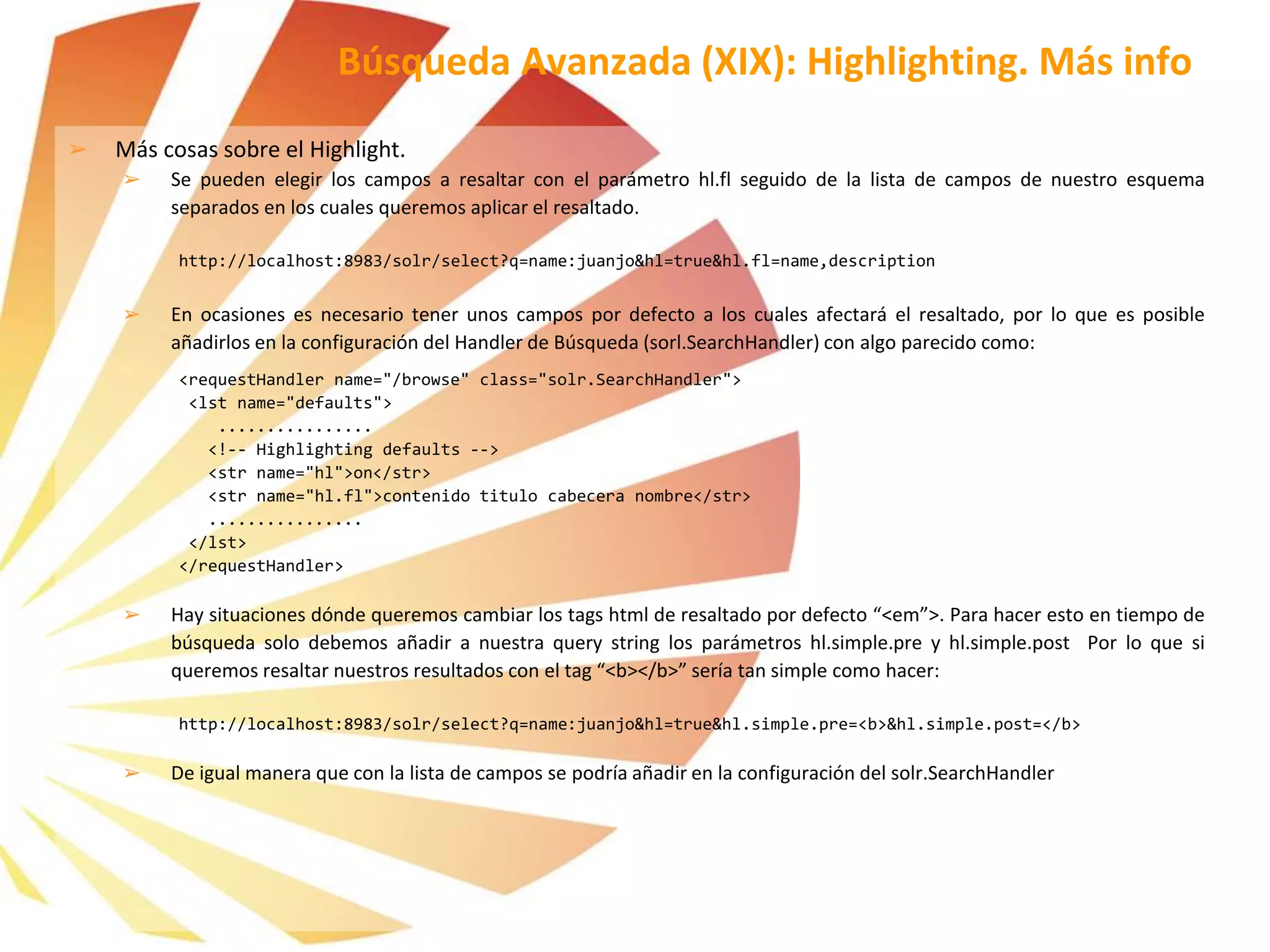 Búsqueda Avanzada (XIX): Highlighting. Más info
➢ Más cosas sobre el Highlight.
➢ Se pueden elegir los campos a resaltar con el parámetro hl.fl seguido de la lista de campos de nuestro esquema
separados en los cuales queremos aplicar el resaltado.
http://localhost:8983/solr/select?q=name:juanjo&hl=true&hl.fl=name,description
➢ En ocasiones es necesario tener unos campos por defecto a los cuales afectará el resaltado, por lo que es posible
añadirlos en la configuración del Handler de Búsqueda (sorl.SearchHandler) con algo parecido como:
<requestHandler name="/browse" class="solr.SearchHandler">
<lst name="defaults">
................
<!-- Highlighting defaults -->
<str name="hl">on</str>
<str name="hl.fl">contenido titulo cabecera nombre</str>
................
</lst>
</requestHandler>
➢ Hay situaciones dónde queremos cambiar los tags html de resaltado por defecto “<em”>. Para hacer esto en tiempo de
búsqueda solo debemos añadir a nuestra query string los parámetros hl.simple.pre y hl.simple.post Por lo que si
queremos resaltar nuestros resultados con el tag “<b></b>” sería tan simple como hacer:
http://localhost:8983/solr/select?q=name:juanjo&hl=true&hl.simple.pre=<b>&hl.simple.post=</b>
➢ De igual manera que con la lista de campos se podría añadir en la configuración del solr.SearchHandler
 