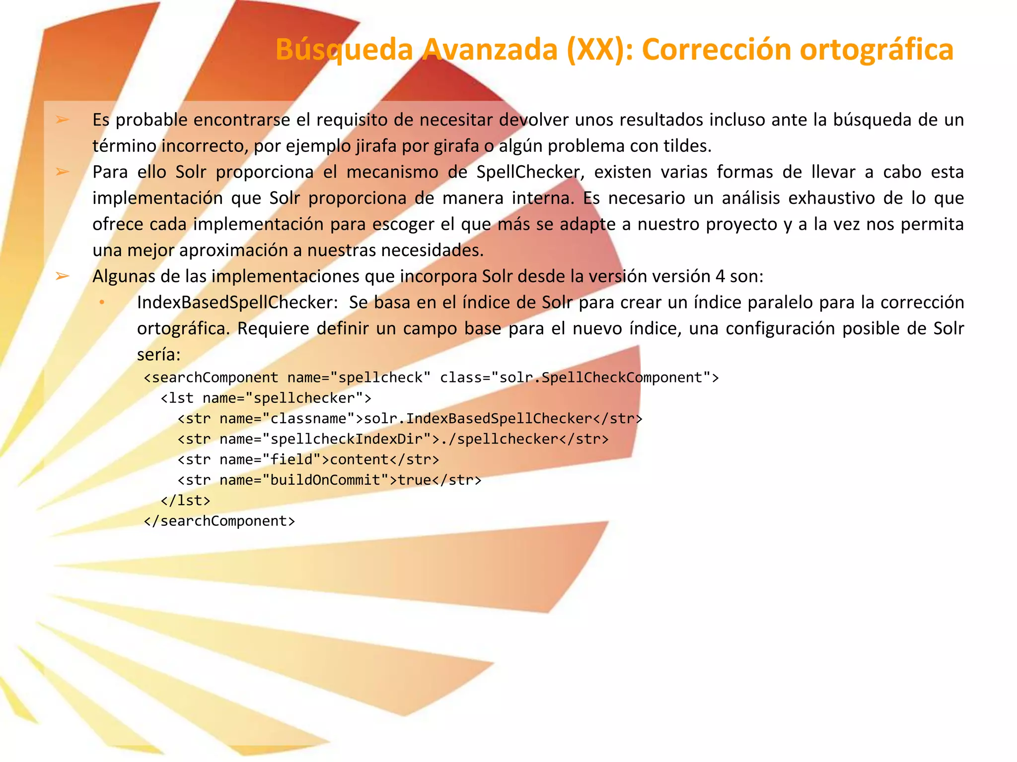 ➢ Es probable encontrarse el requisito de necesitar devolver unos resultados incluso ante la búsqueda de un
término incorrecto, por ejemplo jirafa por girafa o algún problema con tildes.
➢ Para ello Solr proporciona el mecanismo de SpellChecker, existen varias formas de llevar a cabo esta
implementación que Solr proporciona de manera interna. Es necesario un análisis exhaustivo de lo que
ofrece cada implementación para escoger el que más se adapte a nuestro proyecto y a la vez nos permita
una mejor aproximación a nuestras necesidades.
➢ Algunas de las implementaciones que incorpora Solr desde la versión versión 4 son:
• IndexBasedSpellChecker: Se basa en el índice de Solr para crear un índice paralelo para la corrección
ortográfica. Requiere definir un campo base para el nuevo índice, una configuración posible de Solr
sería:
<searchComponent name="spellcheck" class="solr.SpellCheckComponent">
<lst name="spellchecker">
<str name="classname">solr.IndexBasedSpellChecker</str>
<str name="spellcheckIndexDir">./spellchecker</str>
<str name="field">content</str>
<str name="buildOnCommit">true</str>
</lst>
</searchComponent>
Búsqueda Avanzada (XX): Corrección ortográfica
 