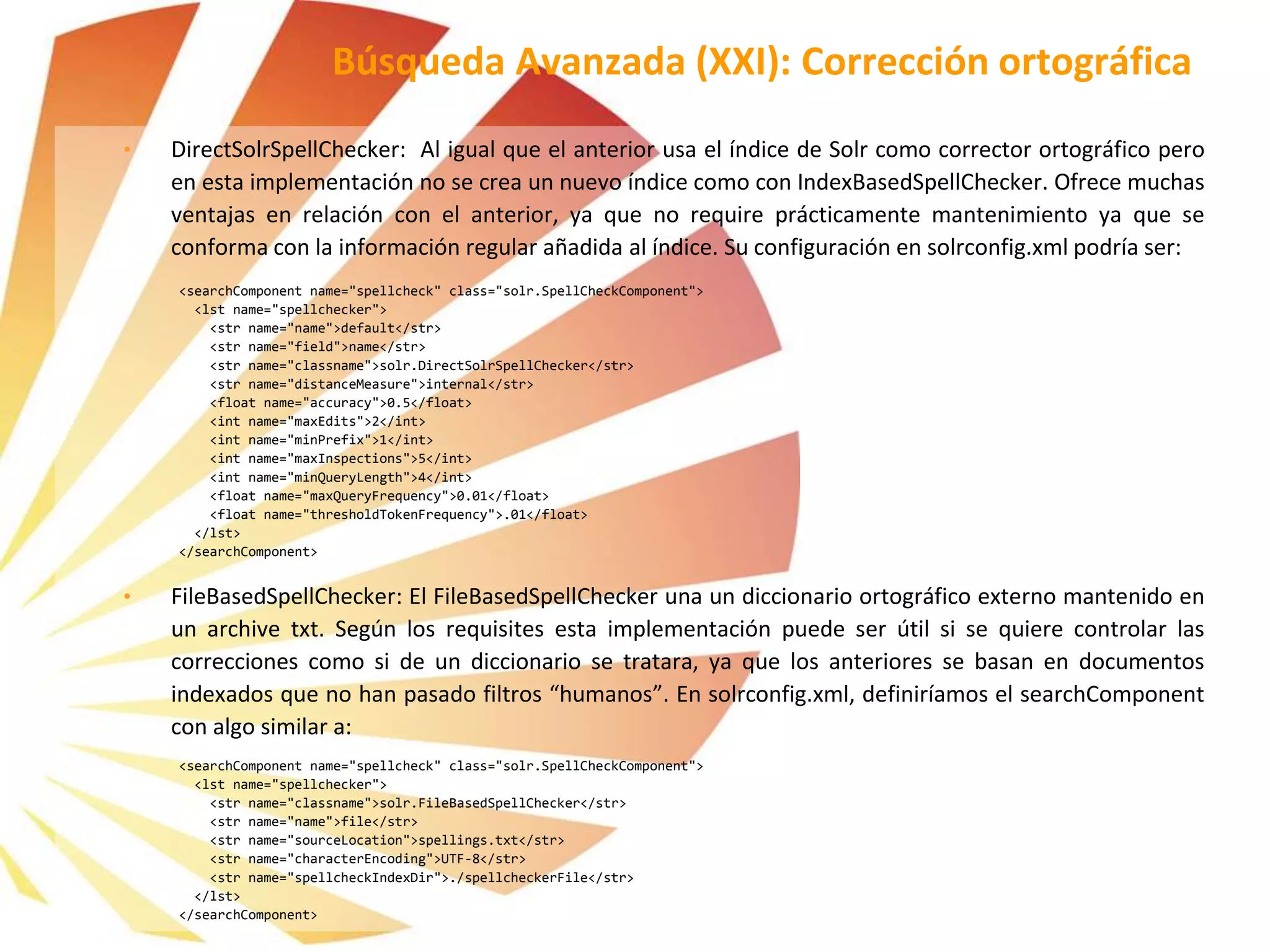• DirectSolrSpellChecker: Al igual que el anterior usa el índice de Solr como corrector ortográfico pero
en esta implementación no se crea un nuevo índice como con IndexBasedSpellChecker. Ofrece muchas
ventajas en relación con el anterior, ya que no require prácticamente mantenimiento ya que se
conforma con la información regular añadida al índice. Su configuración en solrconfig.xml podría ser:
<searchComponent name="spellcheck" class="solr.SpellCheckComponent">
<lst name="spellchecker">
<str name="name">default</str>
<str name="field">name</str>
<str name="classname">solr.DirectSolrSpellChecker</str>
<str name="distanceMeasure">internal</str>
<float name="accuracy">0.5</float>
<int name="maxEdits">2</int>
<int name="minPrefix">1</int>
<int name="maxInspections">5</int>
<int name="minQueryLength">4</int>
<float name="maxQueryFrequency">0.01</float>
<float name="thresholdTokenFrequency">.01</float>
</lst>
</searchComponent>
• FileBasedSpellChecker: El FileBasedSpellChecker una un diccionario ortográfico externo mantenido en
un archive txt. Según los requisites esta implementación puede ser útil si se quiere controlar las
correcciones como si de un diccionario se tratara, ya que los anteriores se basan en documentos
indexados que no han pasado filtros “humanos”. En solrconfig.xml, definiríamos el searchComponent
con algo similar a:
<searchComponent name="spellcheck" class="solr.SpellCheckComponent">
<lst name="spellchecker">
<str name="classname">solr.FileBasedSpellChecker</str>
<str name="name">file</str>
<str name="sourceLocation">spellings.txt</str>
<str name="characterEncoding">UTF-8</str>
<str name="spellcheckIndexDir">./spellcheckerFile</str>
</lst>
</searchComponent>
Búsqueda Avanzada (XXI): Corrección ortográfica
 