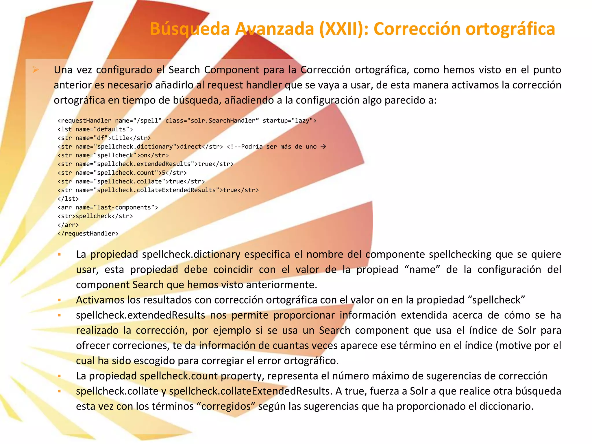  Una vez configurado el Search Component para la Corrección ortográfica, como hemos visto en el punto
anterior es necesario añadirlo al request handler que se vaya a usar, de esta manera activamos la corrección
ortográfica en tiempo de búsqueda, añadiendo a la configuración algo parecido a:
<requestHandler name="/spell" class="solr.SearchHandler“ startup="lazy">
<lst name="defaults">
<str name="df">title</str>
<str name="spellcheck.dictionary">direct</str> <!--Podría ser más de uno 
<str name="spellcheck">on</str>
<str name="spellcheck.extendedResults">true</str>
<str name="spellcheck.count">5</str>
<str name="spellcheck.collate">true</str>
<str name="spellcheck.collateExtendedResults">true</str>
</lst>
<arr name="last-components">
<str>spellcheck</str>
</arr>
</requestHandler>
▪ La propiedad spellcheck.dictionary especifica el nombre del componente spellchecking que se quiere
usar, esta propiedad debe coincidir con el valor de la propiead “name” de la configuración del
component Search que hemos visto anteriormente.
▪ Activamos los resultados con corrección ortográfica con el valor on en la propiedad “spellcheck”
▪ spellcheck.extendedResults nos permite proporcionar información extendida acerca de cómo se ha
realizado la corrección, por ejemplo si se usa un Search component que usa el índice de Solr para
ofrecer correciones, te da información de cuantas veces aparece ese término en el índice (motive por el
cual ha sido escogido para corregiar el error ortográfico.
▪ La propiedad spellcheck.count property, representa el número máximo de sugerencias de corrección
▪ spellcheck.collate y spellcheck.collateExtendedResults. A true, fuerza a Solr a que realice otra búsqueda
esta vez con los términos “corregidos” según las sugerencias que ha proporcionado el diccionario.
Búsqueda Avanzada (XXII): Corrección ortográfica
 