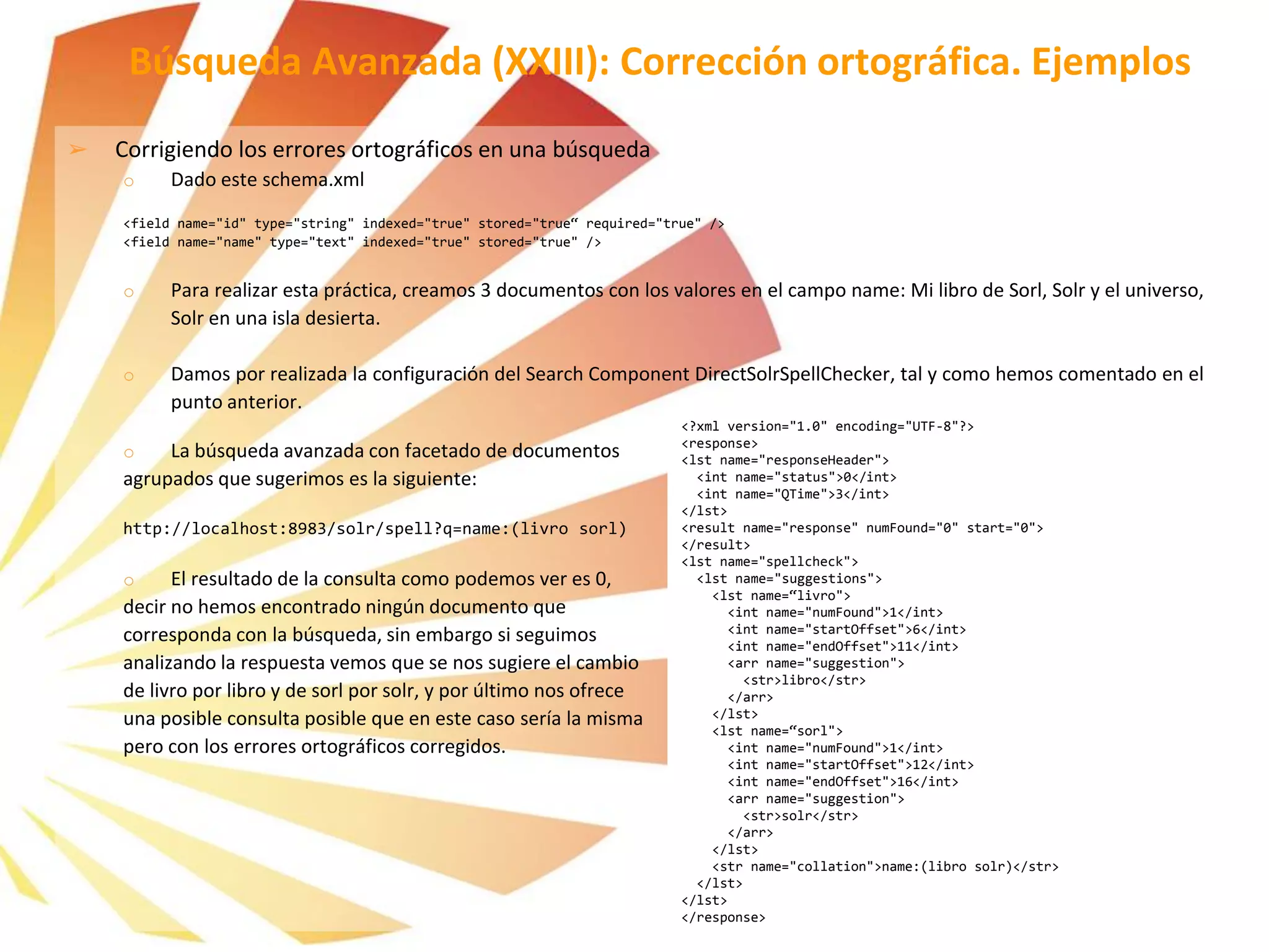 Búsqueda Avanzada (XXIII): Corrección ortográfica. Ejemplos
➢ Corrigiendo los errores ortográficos en una búsqueda
o Dado este schema.xml
<field name="id" type="string" indexed="true" stored="true“ required="true" />
<field name="name" type="text" indexed="true" stored="true" />
o Para realizar esta práctica, creamos 3 documentos con los valores en el campo name: Mi libro de Sorl, Solr y el universo,
Solr en una isla desierta.
o Damos por realizada la configuración del Search Component DirectSolrSpellChecker, tal y como hemos comentado en el
punto anterior.
o La búsqueda avanzada con facetado de documentos
agrupados que sugerimos es la siguiente:
http://localhost:8983/solr/spell?q=name:(livro sorl)
o El resultado de la consulta como podemos ver es 0,
decir no hemos encontrado ningún documento que
corresponda con la búsqueda, sin embargo si seguimos
analizando la respuesta vemos que se nos sugiere el cambio
de livro por libro y de sorl por solr, y por último nos ofrece
una posible consulta posible que en este caso sería la misma
pero con los errores ortográficos corregidos.
<?xml version="1.0" encoding="UTF-8"?>
<response>
<lst name="responseHeader">
<int name="status">0</int>
<int name="QTime">3</int>
</lst>
<result name="response" numFound="0" start="0">
</result>
<lst name="spellcheck">
<lst name="suggestions">
<lst name=“livro">
<int name="numFound">1</int>
<int name="startOffset">6</int>
<int name="endOffset">11</int>
<arr name="suggestion">
<str>libro</str>
</arr>
</lst>
<lst name=“sorl">
<int name="numFound">1</int>
<int name="startOffset">12</int>
<int name="endOffset">16</int>
<arr name="suggestion">
<str>solr</str>
</arr>
</lst>
<str name="collation">name:(libro solr)</str>
</lst>
</lst>
</response>
 