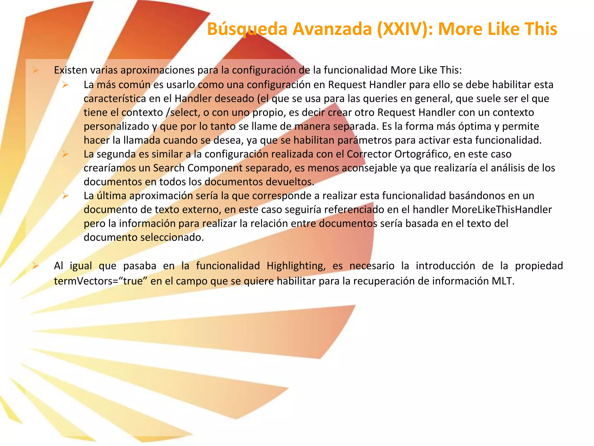  Existen varias aproximaciones para la configuración de la funcionalidad More Like This:
 La más común es usarlo como una configuración en Request Handler para ello se debe habilitar esta
característica en el Handler deseado (el que se usa para las queries en general, que suele ser el que
tiene el contexto /select, o con uno propio, es decir crear otro Request Handler con un contexto
personalizado y que por lo tanto se llame de manera separada. Es la forma más óptima y permite
hacer la llamada cuando se desea, ya que se habilitan parámetros para activar esta funcionalidad.
 La segunda es similar a la configuración realizada con el Corrector Ortográfico, en este caso
crearíamos un Search Component separado, es menos aconsejable ya que realizaría el análisis de los
documentos en todos los documentos devueltos.
 La última aproximación sería la que corresponde a realizar esta funcionalidad basándonos en un
documento de texto externo, en este caso seguiría referenciado en el handler MoreLikeThisHandler
pero la información para realizar la relación entre documentos sería basada en el texto del
documento seleccionado.
 Al igual que pasaba en la funcionalidad Highlighting, es necesario la introducción de la propiedad
termVectors=“true” en el campo que se quiere habilitar para la recuperación de información MLT.
Búsqueda Avanzada (XXIV): More Like This
 