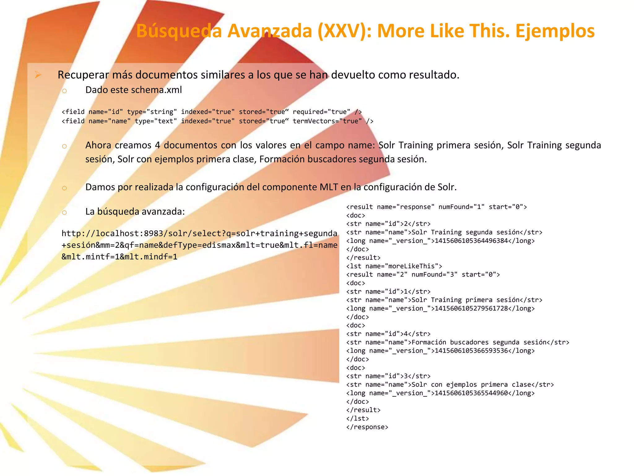  Recuperar más documentos similares a los que se han devuelto como resultado.
o Dado este schema.xml
<field name="id" type="string" indexed="true" stored="true“ required="true" />
<field name="name" type="text" indexed="true" stored="true“ termVectors="true" />
o Ahora creamos 4 documentos con los valores en el campo name: Solr Training primera sesión, Solr Training segunda
sesión, Solr con ejemplos primera clase, Formación buscadores segunda sesión.
o Damos por realizada la configuración del componente MLT en la configuración de Solr.
o La búsqueda avanzada:
http://localhost:8983/solr/select?q=solr+training+segunda
+sesión&mm=2&qf=name&defType=edismax&mlt=true&mlt.fl=name
&mlt.mintf=1&mlt.mindf=1
Búsqueda Avanzada (XXV): More Like This. Ejemplos
<result name="response" numFound="1" start="0">
<doc>
<str name="id">2</str>
<str name="name">Solr Training segunda sesión</str>
<long name="_version_">1415606105364496384</long>
</doc>
</result>
<lst name="moreLikeThis">
<result name="2" numFound="3" start="0">
<doc>
<str name="id">1</str>
<str name="name">Solr Training primera sesión</str>
<long name="_version_">1415606105279561728</long>
</doc>
<doc>
<str name="id">4</str>
<str name="name">Formación buscadores segunda sesión</str>
<long name="_version_">1415606105366593536</long>
</doc>
<doc>
<str name="id">3</str>
<str name="name">Solr con ejemplos primera clase</str>
<long name="_version_">1415606105365544960</long>
</doc>
</result>
</lst>
</response>
 