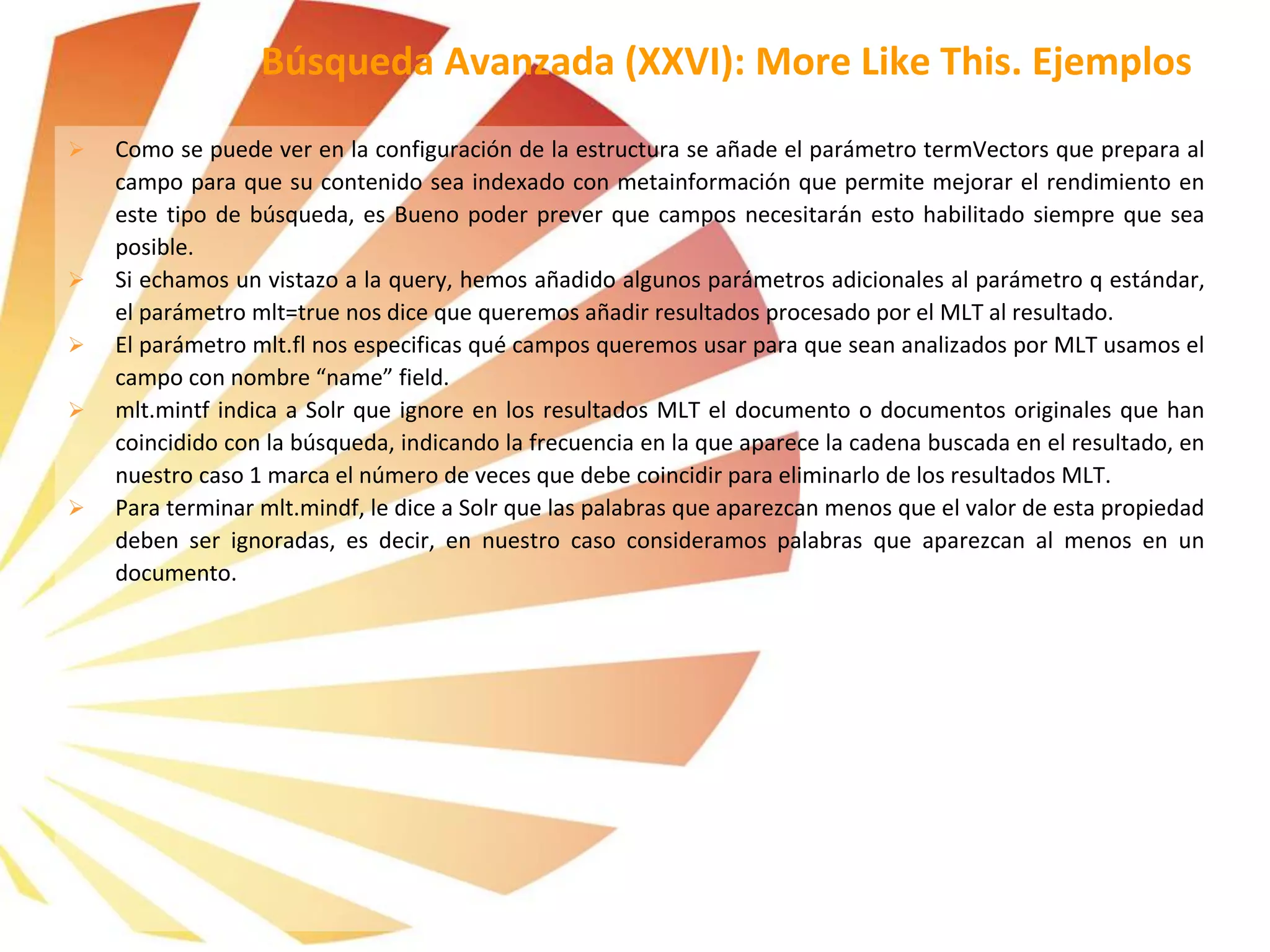  Como se puede ver en la configuración de la estructura se añade el parámetro termVectors que prepara al
campo para que su contenido sea indexado con metainformación que permite mejorar el rendimiento en
este tipo de búsqueda, es Bueno poder prever que campos necesitarán esto habilitado siempre que sea
posible.
 Si echamos un vistazo a la query, hemos añadido algunos parámetros adicionales al parámetro q estándar,
el parámetro mlt=true nos dice que queremos añadir resultados procesado por el MLT al resultado.
 El parámetro mlt.fl nos especificas qué campos queremos usar para que sean analizados por MLT usamos el
campo con nombre “name” field.
 mlt.mintf indica a Solr que ignore en los resultados MLT el documento o documentos originales que han
coincidido con la búsqueda, indicando la frecuencia en la que aparece la cadena buscada en el resultado, en
nuestro caso 1 marca el número de veces que debe coincidir para eliminarlo de los resultados MLT.
 Para terminar mlt.mindf, le dice a Solr que las palabras que aparezcan menos que el valor de esta propiedad
deben ser ignoradas, es decir, en nuestro caso consideramos palabras que aparezcan al menos en un
documento.
Búsqueda Avanzada (XXVI): More Like This. Ejemplos
 
