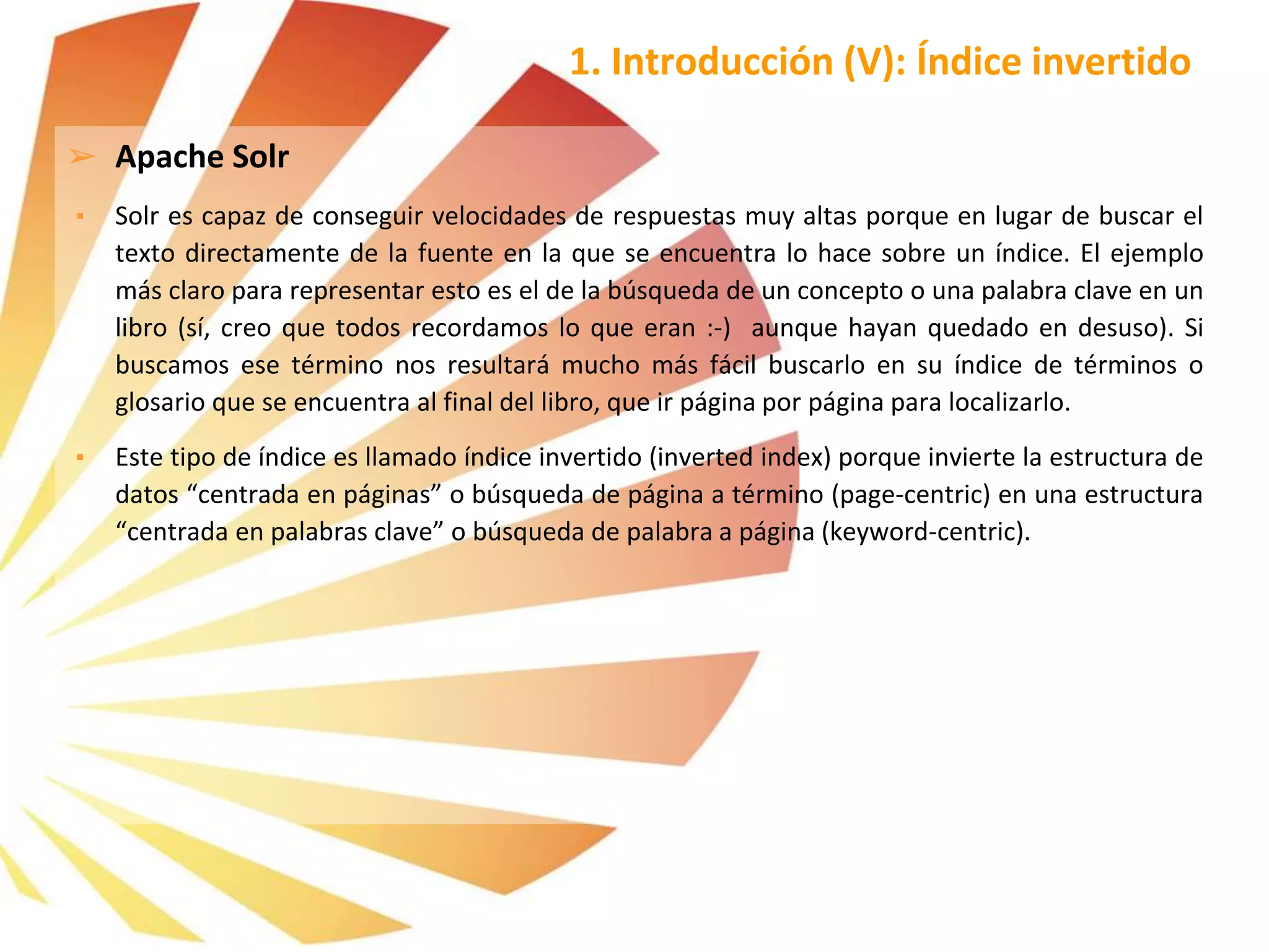 ➢ Apache Solr
▪ Solr es capaz de conseguir velocidades de respuestas muy altas porque en lugar de buscar el
texto directamente de la fuente en la que se encuentra lo hace sobre un índice. El ejemplo
más claro para representar esto es el de la búsqueda de un concepto o una palabra clave en un
libro (sí, creo que todos recordamos lo que eran :-) aunque hayan quedado en desuso). Si
buscamos ese término nos resultará mucho más fácil buscarlo en su índice de términos o
glosario que se encuentra al final del libro, que ir página por página para localizarlo.
▪ Este tipo de índice es llamado índice invertido (inverted index) porque invierte la estructura de
datos “centrada en páginas” o búsqueda de página a término (page-centric) en una estructura
“centrada en palabras clave” o búsqueda de palabra a página (keyword-centric).
1. Introducción (V): Índice invertido
 