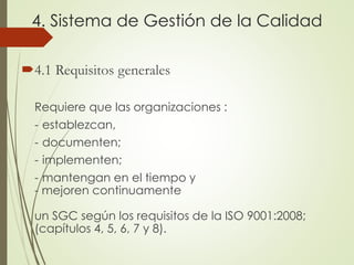 4. Sistema de Gestión de la Calidad
4.1 Requisitos generales
Requiere que las organizaciones :
- establezcan,
- documenten;
- implementen;
- mantengan en el tiempo y
- mejoren continuamente
un SGC según los requisitos de la ISO 9001:2008;
(capítulos 4, 5, 6, 7 y 8).
 